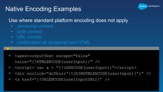  <apex:outputText escape="false"
value="{!HTMLENCODE(userInput)}" />
 <script> var x = “{!JSENCODE(userInput)}”</script>
 <div onclick=”doThis(‘{!JSINHTMLENCODE(userInput)}’)” />
 <a href=’{!URLENCODE(userInputURL)}’ />
Native Encoding Examples
Use where standard platform encoding does not apply
 Javascript context
 style context
 URL context
 combination of Javascript and HTML
 