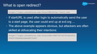What is open redirect?
▪ If startURL is used after login to automatically send the user
to a start page, the user could end up at evil.org ...
▪ The above example appears obvious, but attackers are often
skilled at obfuscating their intentions:
https://login.salesforce.com/?startURL=http://evil.com
https://login.salesforce.com/?startURL=%68%74%74%70%3a%2f%2
f%65%76%69%6c%2e%6f%72%67
 
