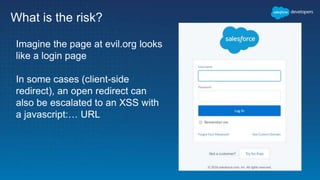 What is the risk?
Imagine the page at evil.org looks
like a login page
In some cases (client-side
redirect), an open redirect can
also be escalated to an XSS with
a javascript:… URL
 