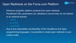 Open Redirects on the Force.com Platform
▪ Wherever possible, platform protects from open redirects.
▪ Predefined URL parameters are validated to ensure they do not redirect
to an external domain:
– retURL
– saveURL
– cancelURL
▪ Due to the extensibility and flexibility of the Visualforce and Apex
programming languages, it is possible to create open redirects in your
custom code.
 