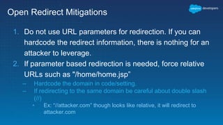Open Redirect Mitigations
1. Do not use URL parameters for redirection. If you can
hardcode the redirect information, there is nothing for an
attacker to leverage.
2. If parameter based redirection is needed, force relative
URLs such as "/home/home.jsp”
– Hardcode the domain in code/setting.
– If redirecting to the same domain be careful about double slash
(//)
• Ex: “//attacker.com” though looks like relative, it will redirect to
attacker.com
 