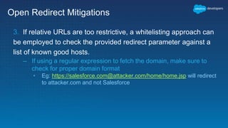 Open Redirect Mitigations
3. If relative URLs are too restrictive, a whitelisting approach can
be employed to check the provided redirect parameter against a
list of known good hosts.
– If using a regular expression to fetch the domain, make sure to
check for proper domain format
• Eg: https://salesforce.com@attacker.com/home/home.jsp will redirect
to attacker.com and not Salesforce
 