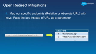 Open Redirect Mitigations
4. Map out specific endpoints (Relative or Absolute URL) with
keys. Pass the key instead of URL as a parameter
index URL
1 '/home/home.jsp'
2 'https://www.salesforce.com'
…
c.na1.visual.force.com/apex?retUrl=1
 