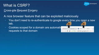 A nice browser feature that can be exploited maliciously
▪ You don’t need to re-authenticate to google every time you open a new
tab.
▪ Cookies scoped for a domain are automatically sent along any new
requests to that domain
Cross-site Request Forgery
What is CSRF?
 