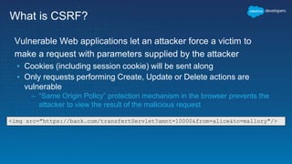 What is CSRF?
Vulnerable Web applications let an attacker force a victim to
make a request with parameters supplied by the attacker
▪ Cookies (including session cookie) will be sent along
▪ Only requests performing Create, Update or Delete actions are
vulnerable
– “Same Origin Policy” protection mechanism in the browser prevents the
attacker to view the result of the malicious request
<img src="https://bank.com/transfertServlet?amnt=10000&from=alice&to=mallory"/>
 