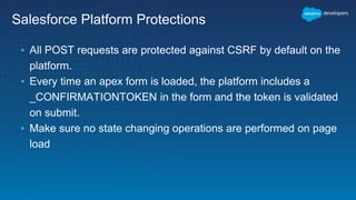 Salesforce Platform Protections
▪ All POST requests are protected against CSRF by default on the
platform.
▪ Every time an apex form is loaded, the platform includes a
_CONFIRMATIONTOKEN in the form and the token is validated
on submit.
▪ Make sure no state changing operations are performed on page
load
 