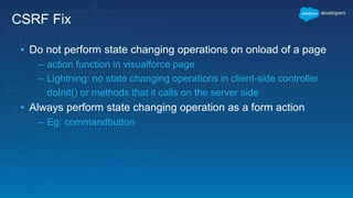 CSRF Fix
▪ Do not perform state changing operations on onload of a page
– action function in visualforce page
– Lightning: no state changing operations in client-side controller
doInit() or methods that it calls on the server side
▪ Always perform state changing operation as a form action
– Eg: commandbutton
 