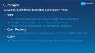 ▪ XSS
– 3 types of Cross-Site Scripting (reflected, stored and DOM)
– always sanitize output when originated from user
– make note of context and use appropriate encoding
▪ Open Redirect
– Perform checks before redirecting the user from a URL parameter
▪ CSRF
- Do not perform state changing operation on load of the page
Developer practices for respecting authorization model
Summary
 