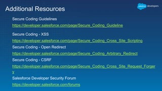 Additional Resources
Secure Coding Guidelines
https://developer.salesforce.com/page/Secure_Coding_Guideline
Secure Coding - XSS
https://developer.salesforce.com/page/Secure_Coding_Cross_Site_Scripting
Secure Coding - Open Redirect
https://developer.salesforce.com/page/Secure_Coding_Arbitrary_Redirect
Secure Coding - CSRF
https://developer.salesforce.com/page/Secure_Coding_Cross_Site_Request_Forger
y
Salesforce Developer Security Forum
https://developer.salesforce.com/forums
 