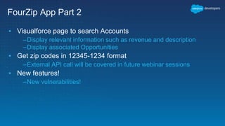 FourZip App Part 2
▪ Visualforce page to search Accounts
–Display relevant information such as revenue and description
–Display associated Opportunities
▪ Get zip codes in 12345-1234 format
–External API call will be covered in future webinar sessions
▪ New features!
–New vulnerabilities!
 