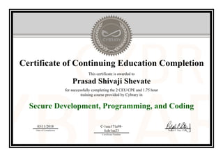 Certificate of Continuing Education Completion
This certificate is awarded to
Prasad Shivaji Shevate
for successfully completing the 2 CEU/CPE and 1.75 hour
training course provided by Cybrary in
Secure Development, Programming, and Coding
03/11/2018
Date of Completion
C-1eec171a98-
fcde1aa23
Certificate Number
Ralph P. Sita, CEO
Official Cybrary Certificate - C-1eec171a98-fcde1aa23
 