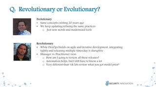 11
Q: Revolutionary or Evolutionary?
Evolutionary
• Same concepts existing 20 years ago
• We keep updating/refining the same practices
o Just new words and modernized tools
Revolutionary
• While DevOps builds on agile and iterative development, integrating
tightly and releasing multiple times/day is disruptive
• Manager vs. Practitioner view:
o How am I going to review all these releases?
o Automation helps, but I still have to know a lot
o Very different than “ok lets review what you got model prior”
 