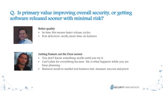 18
Q: Is primary value improving overall security, or getting
software released sooner with minimal risk?
Better quality
• In time this means faster release cycles
• Few defects/re-work; more time on features
Getting Feature out the Door sooner
• You don’t know something works until you try it
• Can’t plan for everything because life is what happens while you are
busy planning
• Business needs to market test features fast, measure success and pivot
 