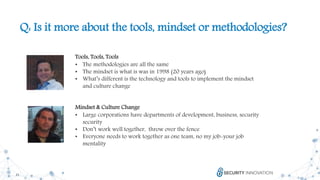 21
Q: Is it more about the tools, mindset or methodologies?
Tools, Tools, Tools
• The methodologies are all the same
• The mindset is what is was in 1998 (20 years ago)
• What’s different is the technology and tools to implement the mindset
and culture change
Mindset & Culture Change
• Large corporations have departments of development, business, security
security
• Don’t work well together, throw over the fence
• Everyone needs to work together as one team, no my job-your job
mentality
 