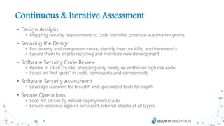 22
Continuous & Iterative Assessment
• Design Analysis
• Mapping security requirements to code identifies potential automation points
• Securing the Design
• For security and component reuse, identify insecure APIs, and frameworks
• Secure them to enable recycling and minimize new development
• Software Security Code Review
• Review in small chunks, analyzing only newly, re-written or high risk code
• Focus on “hot spots” in code, frameworks and components
• Software Security Assessment
• Leverage scanners for breadth and specialized tools for depth
• Secure Operations
• Look for secure by default deployment stacks
• Ensure resilience against persistent external attacks at all layers
 