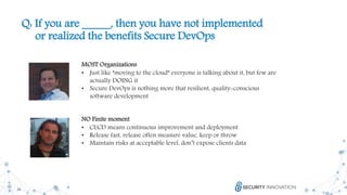 24
Q: If you are _____, then you have not implemented
or realized the benefits Secure DevOps
MOST Organizations
• Just like ”moving to the cloud” everyone is talking about it, but few are
actually DOING it
• Secure DevOps is nothing more that resilient, quality-conscious
software development
NO Finite moment
• CI/CD means continuous improvement and deployment
• Release fast, release often measure value, keep or throw
• Maintain risks at acceptable level, don’t expose clients data
 