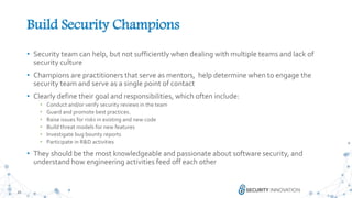 25
Build Security Champions
• Security team can help, but not sufficiently when dealing with multiple teams and lack of
security culture
• Champions are practitioners that serve as mentors, help determine when to engage the
security team and serve as a single point of contact
• Clearly define their goal and responsibilities, which often include:
• Conduct and/or verify security reviews in the team
• Guard and promote best practices.
• Raise issues for risks in existing and new code
• Build threat models for new features
• Investigate bug bounty reports
• Participate in R&D activities
• They should be the most knowledgeable and passionate about software security, and
understand how engineering activities feed off each other
 