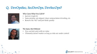 27
Q: DevOpsSec, SecDevOps, DevSecOps?
Who Cares What You Call It?
• Just do it right 
• Same premise: get aligned, share nomenclature & tooling, etc.
• Remove the “Sec” and just think quality
The Same, But Different
• You can knit-pick with no value
• Ultimately doesn’t matter as long as risks are under control
 