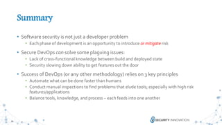 28
Summary
• Software security is not just a developer problem
• Each phase of development is an opportunity to introduce or mitigate risk
• Secure DevOps can solve some plaguing issues:
• Lack of cross-functional knowledge between build and deployed state
• Security slowing down ability to get features out the door
• Success of DevOps (or any other methodology) relies on 3 key principles
• Automate what can be done faster than humans
• Conduct manual inspections to find problems that elude tools; especially with high risk
features/applications
• Balance tools, knowledge, and process – each feeds into one another
 