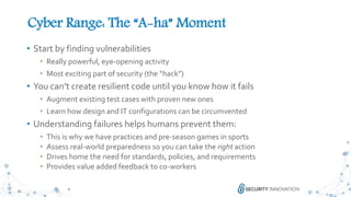 32
• Start by finding vulnerabilities
• Really powerful, eye-opening activity
• Most exciting part of security (the “hack”)
• You can’t create resilient code until you know how it fails
• Augment existing test cases with proven new ones
• Learn how design and IT configurations can be circumvented
• Understanding failures helps humans prevent them:
• This is why we have practices and pre-season games in sports
• Assess real-world preparedness so you can take the right action
• Drives home the need for standards, policies, and requirements
• Provides value added feedback to co-workers
Cyber Range: The “A-ha” Moment
 