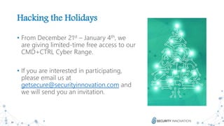 34
Hacking the Holidays
• From December 21st – January 4th, we
are giving limited-time free access to our
CMD+CTRL Cyber Range.
• If you are interested in participating,
please email us at
getsecure@securityinnovation.com and
we will send you an invitation.
 