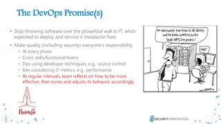 8
The DevOps Promise(s)
• Stop throwing software over the proverbial wall to IT, who’s
expected to deploy and service it (headache free)
• Make quality (including security) everyone’s responsibility
• At every phase
• Cross-skills/functional teams
• Ops using developer techniques, e.g., source control
• Dev considering IT metrics, e.g., performance
• At regular intervals, team reflects on how to be more
effective, then tunes and adjusts its behavior accordingly
 