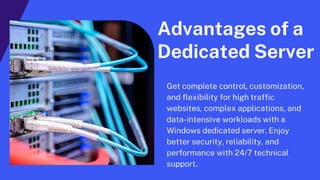 Advantages of a
Dedicated Server
Get complete control, customization,
and flexibility for high traffic
websites, complex applications, and
data-intensive workloads with a
Windows dedicated server. Enjoy
better security, reliability, and
performance with 24/7 technical
support.
 