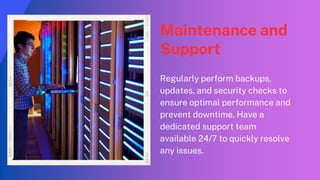 Maintenance and
Support
Regularly perform backups,
updates, and security checks to
ensure optimal performance and
prevent downtime. Have a
dedicated support team
available 24/7 to quickly resolve
any issues.
 