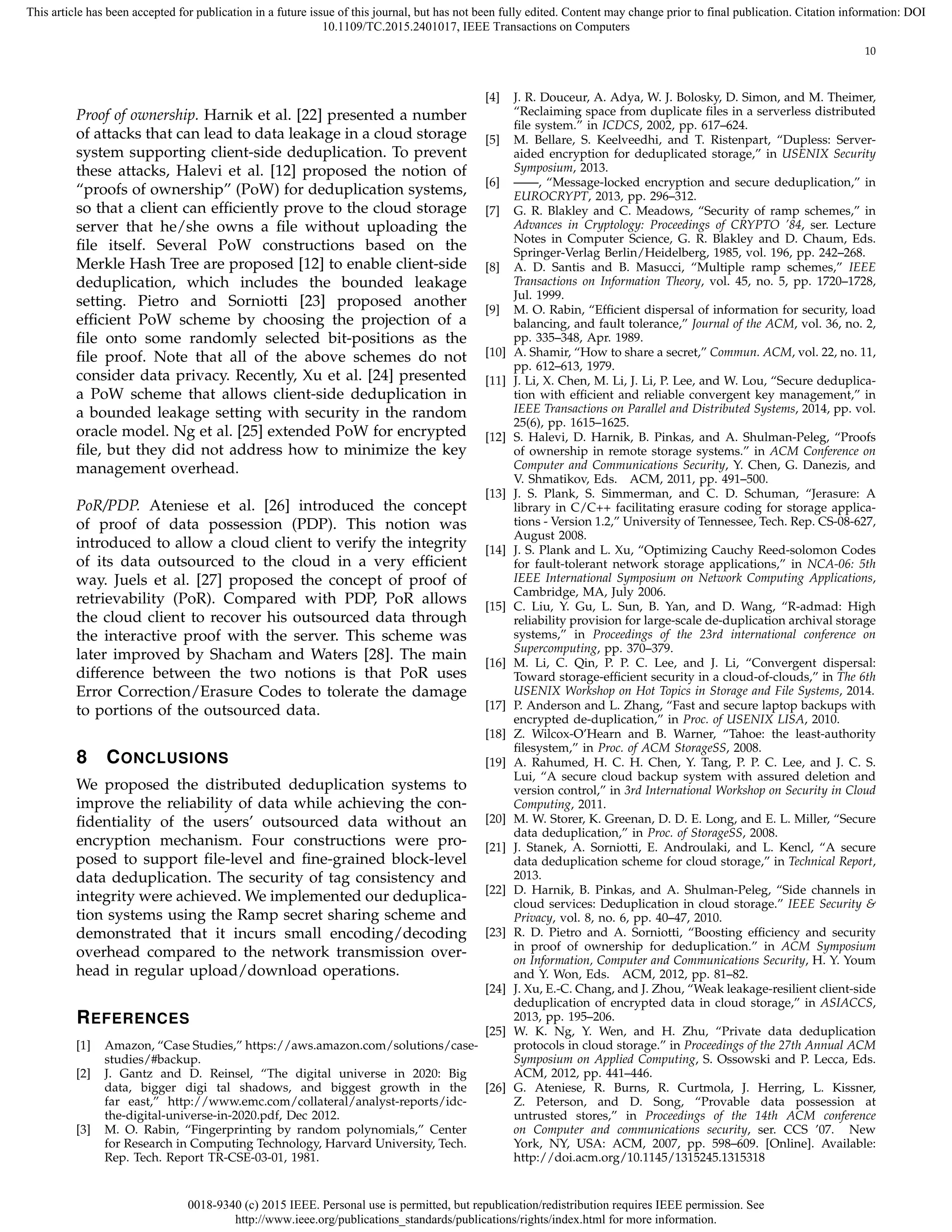 0018-9340 (c) 2015 IEEE. Personal use is permitted, but republication/redistribution requires IEEE permission. See
http://www.ieee.org/publications_standards/publications/rights/index.html for more information.
This article has been accepted for publication in a future issue of this journal, but has not been fully edited. Content may change prior to final publication. Citation information: DOI
10.1109/TC.2015.2401017, IEEE Transactions on Computers
10
Proof of ownership. Harnik et al. [22] presented a number
of attacks that can lead to data leakage in a cloud storage
system supporting client-side deduplication. To prevent
these attacks, Halevi et al. [12] proposed the notion of
“proofs of ownership” (PoW) for deduplication systems,
so that a client can efﬁciently prove to the cloud storage
server that he/she owns a ﬁle without uploading the
ﬁle itself. Several PoW constructions based on the
Merkle Hash Tree are proposed [12] to enable client-side
deduplication, which includes the bounded leakage
setting. Pietro and Sorniotti [23] proposed another
efﬁcient PoW scheme by choosing the projection of a
ﬁle onto some randomly selected bit-positions as the
ﬁle proof. Note that all of the above schemes do not
consider data privacy. Recently, Xu et al. [24] presented
a PoW scheme that allows client-side deduplication in
a bounded leakage setting with security in the random
oracle model. Ng et al. [25] extended PoW for encrypted
ﬁle, but they did not address how to minimize the key
management overhead.
PoR/PDP. Ateniese et al. [26] introduced the concept
of proof of data possession (PDP). This notion was
introduced to allow a cloud client to verify the integrity
of its data outsourced to the cloud in a very efﬁcient
way. Juels et al. [27] proposed the concept of proof of
retrievability (PoR). Compared with PDP, PoR allows
the cloud client to recover his outsourced data through
the interactive proof with the server. This scheme was
later improved by Shacham and Waters [28]. The main
difference between the two notions is that PoR uses
Error Correction/Erasure Codes to tolerate the damage
to portions of the outsourced data.
8 CONCLUSIONS
We proposed the distributed deduplication systems to
improve the reliability of data while achieving the con-
ﬁdentiality of the users’ outsourced data without an
encryption mechanism. Four constructions were pro-
posed to support ﬁle-level and ﬁne-grained block-level
data deduplication. The security of tag consistency and
integrity were achieved. We implemented our deduplica-
tion systems using the Ramp secret sharing scheme and
demonstrated that it incurs small encoding/decoding
overhead compared to the network transmission over-
head in regular upload/download operations.
REFERENCES
[1] Amazon, “Case Studies,” https://aws.amazon.com/solutions/case-
studies/#backup.
[2] J. Gantz and D. Reinsel, “The digital universe in 2020: Big
data, bigger digi tal shadows, and biggest growth in the
far east,” http://www.emc.com/collateral/analyst-reports/idc-
the-digital-universe-in-2020.pdf, Dec 2012.
[3] M. O. Rabin, “Fingerprinting by random polynomials,” Center
for Research in Computing Technology, Harvard University, Tech.
Rep. Tech. Report TR-CSE-03-01, 1981.
[4] J. R. Douceur, A. Adya, W. J. Bolosky, D. Simon, and M. Theimer,
“Reclaiming space from duplicate ﬁles in a serverless distributed
ﬁle system.” in ICDCS, 2002, pp. 617–624.
[5] M. Bellare, S. Keelveedhi, and T. Ristenpart, “Dupless: Server-
aided encryption for deduplicated storage,” in USENIX Security
Symposium, 2013.
[6] ——, “Message-locked encryption and secure deduplication,” in
EUROCRYPT, 2013, pp. 296–312.
[7] G. R. Blakley and C. Meadows, “Security of ramp schemes,” in
Advances in Cryptology: Proceedings of CRYPTO ’84, ser. Lecture
Notes in Computer Science, G. R. Blakley and D. Chaum, Eds.
Springer-Verlag Berlin/Heidelberg, 1985, vol. 196, pp. 242–268.
[8] A. D. Santis and B. Masucci, “Multiple ramp schemes,” IEEE
Transactions on Information Theory, vol. 45, no. 5, pp. 1720–1728,
Jul. 1999.
[9] M. O. Rabin, “Efﬁcient dispersal of information for security, load
balancing, and fault tolerance,” Journal of the ACM, vol. 36, no. 2,
pp. 335–348, Apr. 1989.
[10] A. Shamir, “How to share a secret,” Commun. ACM, vol. 22, no. 11,
pp. 612–613, 1979.
[11] J. Li, X. Chen, M. Li, J. Li, P. Lee, and W. Lou, “Secure deduplica-
tion with efﬁcient and reliable convergent key management,” in
IEEE Transactions on Parallel and Distributed Systems, 2014, pp. vol.
25(6), pp. 1615–1625.
[12] S. Halevi, D. Harnik, B. Pinkas, and A. Shulman-Peleg, “Proofs
of ownership in remote storage systems.” in ACM Conference on
Computer and Communications Security, Y. Chen, G. Danezis, and
V. Shmatikov, Eds. ACM, 2011, pp. 491–500.
[13] J. S. Plank, S. Simmerman, and C. D. Schuman, “Jerasure: A
library in C/C++ facilitating erasure coding for storage applica-
tions - Version 1.2,” University of Tennessee, Tech. Rep. CS-08-627,
August 2008.
[14] J. S. Plank and L. Xu, “Optimizing Cauchy Reed-solomon Codes
for fault-tolerant network storage applications,” in NCA-06: 5th
IEEE International Symposium on Network Computing Applications,
Cambridge, MA, July 2006.
[15] C. Liu, Y. Gu, L. Sun, B. Yan, and D. Wang, “R-admad: High
reliability provision for large-scale de-duplication archival storage
systems,” in Proceedings of the 23rd international conference on
Supercomputing, pp. 370–379.
[16] M. Li, C. Qin, P. P. C. Lee, and J. Li, “Convergent dispersal:
Toward storage-efﬁcient security in a cloud-of-clouds,” in The 6th
USENIX Workshop on Hot Topics in Storage and File Systems, 2014.
[17] P. Anderson and L. Zhang, “Fast and secure laptop backups with
encrypted de-duplication,” in Proc. of USENIX LISA, 2010.
[18] Z. Wilcox-O’Hearn and B. Warner, “Tahoe: the least-authority
ﬁlesystem,” in Proc. of ACM StorageSS, 2008.
[19] A. Rahumed, H. C. H. Chen, Y. Tang, P. P. C. Lee, and J. C. S.
Lui, “A secure cloud backup system with assured deletion and
version control,” in 3rd International Workshop on Security in Cloud
Computing, 2011.
[20] M. W. Storer, K. Greenan, D. D. E. Long, and E. L. Miller, “Secure
data deduplication,” in Proc. of StorageSS, 2008.
[21] J. Stanek, A. Sorniotti, E. Androulaki, and L. Kencl, “A secure
data deduplication scheme for cloud storage,” in Technical Report,
2013.
[22] D. Harnik, B. Pinkas, and A. Shulman-Peleg, “Side channels in
cloud services: Deduplication in cloud storage.” IEEE Security &
Privacy, vol. 8, no. 6, pp. 40–47, 2010.
[23] R. D. Pietro and A. Sorniotti, “Boosting efﬁciency and security
in proof of ownership for deduplication.” in ACM Symposium
on Information, Computer and Communications Security, H. Y. Youm
and Y. Won, Eds. ACM, 2012, pp. 81–82.
[24] J. Xu, E.-C. Chang, and J. Zhou, “Weak leakage-resilient client-side
deduplication of encrypted data in cloud storage,” in ASIACCS,
2013, pp. 195–206.
[25] W. K. Ng, Y. Wen, and H. Zhu, “Private data deduplication
protocols in cloud storage.” in Proceedings of the 27th Annual ACM
Symposium on Applied Computing, S. Ossowski and P. Lecca, Eds.
ACM, 2012, pp. 441–446.
[26] G. Ateniese, R. Burns, R. Curtmola, J. Herring, L. Kissner,
Z. Peterson, and D. Song, “Provable data possession at
untrusted stores,” in Proceedings of the 14th ACM conference
on Computer and communications security, ser. CCS ’07. New
York, NY, USA: ACM, 2007, pp. 598–609. [Online]. Available:
http://doi.acm.org/10.1145/1315245.1315318
 