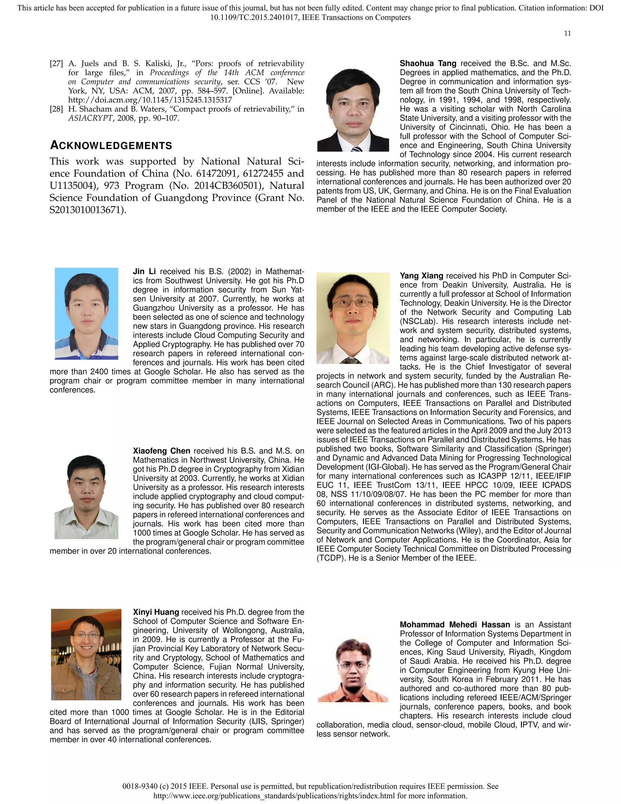 0018-9340 (c) 2015 IEEE. Personal use is permitted, but republication/redistribution requires IEEE permission. See
http://www.ieee.org/publications_standards/publications/rights/index.html for more information.
This article has been accepted for publication in a future issue of this journal, but has not been fully edited. Content may change prior to final publication. Citation information: DOI
10.1109/TC.2015.2401017, IEEE Transactions on Computers
11
[27] A. Juels and B. S. Kaliski, Jr., “Pors: proofs of retrievability
for large ﬁles,” in Proceedings of the 14th ACM conference
on Computer and communications security, ser. CCS ’07. New
York, NY, USA: ACM, 2007, pp. 584–597. [Online]. Available:
http://doi.acm.org/10.1145/1315245.1315317
[28] H. Shacham and B. Waters, “Compact proofs of retrievability,” in
ASIACRYPT, 2008, pp. 90–107.
ACKNOWLEDGEMENTS
This work was supported by National Natural Sci-
ence Foundation of China (No. 61472091, 61272455 and
U1135004), 973 Program (No. 2014CB360501), Natural
Science Foundation of Guangdong Province (Grant No.
S2013010013671).
Jin Li received his B.S. (2002) in Mathemat-
ics from Southwest University. He got his Ph.D
degree in information security from Sun Yat-
sen University at 2007. Currently, he works at
Guangzhou University as a professor. He has
been selected as one of science and technology
new stars in Guangdong province. His research
interests include Cloud Computing Security and
Applied Cryptography. He has published over 70
research papers in refereed international con-
ferences and journals. His work has been cited
more than 2400 times at Google Scholar. He also has served as the
program chair or program committee member in many international
conferences.
Xiaofeng Chen received his B.S. and M.S. on
Mathematics in Northwest University, China. He
got his Ph.D degree in Cryptography from Xidian
University at 2003. Currently, he works at Xidian
University as a professor. His research interests
include applied cryptography and cloud comput-
ing security. He has published over 80 research
papers in refereed international conferences and
journals. His work has been cited more than
1000 times at Google Scholar. He has served as
the program/general chair or program committee
member in over 20 international conferences.
Xinyi Huang received his Ph.D. degree from the
School of Computer Science and Software En-
gineering, University of Wollongong, Australia,
in 2009. He is currently a Professor at the Fu-
jian Provincial Key Laboratory of Network Secu-
rity and Cryptology, School of Mathematics and
Computer Science, Fujian Normal University,
China. His research interests include cryptogra-
phy and information security. He has published
over 60 research papers in refereed international
conferences and journals. His work has been
cited more than 1000 times at Google Scholar. He is in the Editorial
Board of International Journal of Information Security (IJIS, Springer)
and has served as the program/general chair or program committee
member in over 40 international conferences.
Shaohua Tang received the B.Sc. and M.Sc.
Degrees in applied mathematics, and the Ph.D.
Degree in communication and information sys-
tem all from the South China University of Tech-
nology, in 1991, 1994, and 1998, respectively.
He was a visiting scholar with North Carolina
State University, and a visiting professor with the
University of Cincinnati, Ohio. He has been a
full professor with the School of Computer Sci-
ence and Engineering, South China University
of Technology since 2004. His current research
interests include information security, networking, and information pro-
cessing. He has published more than 80 research papers in referred
international conferences and journals. He has been authorized over 20
patents from US, UK, Germany, and China. He is on the Final Evaluation
Panel of the National Natural Science Foundation of China. He is a
member of the IEEE and the IEEE Computer Society.
Yang Xiang received his PhD in Computer Sci-
ence from Deakin University, Australia. He is
currently a full professor at School of Information
Technology, Deakin University. He is the Director
of the Network Security and Computing Lab
(NSCLab). His research interests include net-
work and system security, distributed systems,
and networking. In particular, he is currently
leading his team developing active defense sys-
tems against large-scale distributed network at-
tacks. He is the Chief Investigator of several
projects in network and system security, funded by the Australian Re-
search Council (ARC). He has published more than 130 research papers
in many international journals and conferences, such as IEEE Trans-
actions on Computers, IEEE Transactions on Parallel and Distributed
Systems, IEEE Transactions on Information Security and Forensics, and
IEEE Journal on Selected Areas in Communications. Two of his papers
were selected as the featured articles in the April 2009 and the July 2013
issues of IEEE Transactions on Parallel and Distributed Systems. He has
published two books, Software Similarity and Classiﬁcation (Springer)
and Dynamic and Advanced Data Mining for Progressing Technological
Development (IGI-Global). He has served as the Program/General Chair
for many international conferences such as ICA3PP 12/11, IEEE/IFIP
EUC 11, IEEE TrustCom 13/11, IEEE HPCC 10/09, IEEE ICPADS
08, NSS 11/10/09/08/07. He has been the PC member for more than
60 international conferences in distributed systems, networking, and
security. He serves as the Associate Editor of IEEE Transactions on
Computers, IEEE Transactions on Parallel and Distributed Systems,
Security and Communication Networks (Wiley), and the Editor of Journal
of Network and Computer Applications. He is the Coordinator, Asia for
IEEE Computer Society Technical Committee on Distributed Processing
(TCDP). He is a Senior Member of the IEEE.
Mohammad Mehedi Hassan is an Assistant
Professor of Information Systems Department in
the College of Computer and Information Sci-
ences, King Saud University, Riyadh, Kingdom
of Saudi Arabia. He received his Ph.D. degree
in Computer Engineering from Kyung Hee Uni-
versity, South Korea in February 2011. He has
authored and co-authored more than 80 pub-
lications including refereed IEEE/ACM/Springer
journals, conference papers, books, and book
chapters. His research interests include cloud
collaboration, media cloud, sensor-cloud, mobile Cloud, IPTV, and wir-
less sensor network.
 