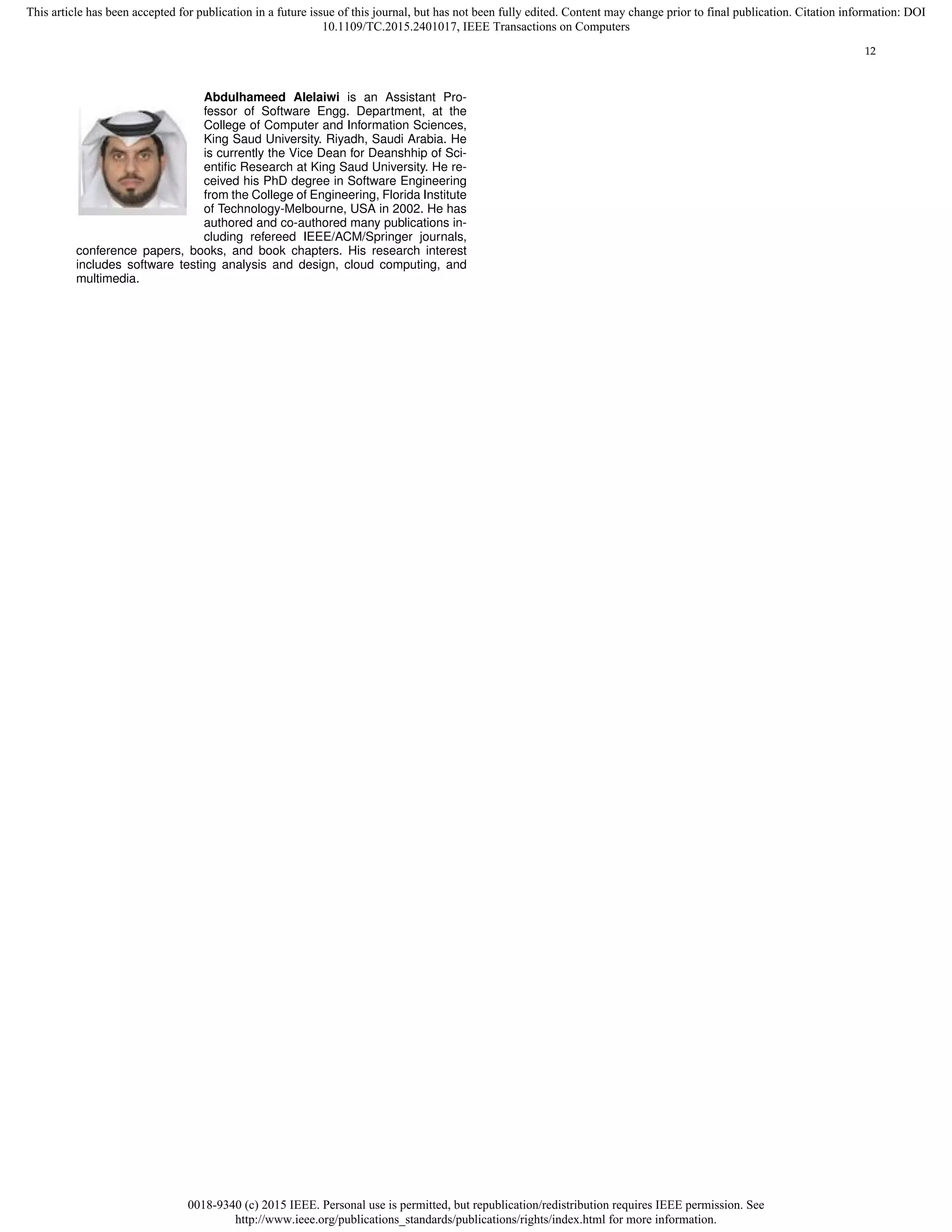 0018-9340 (c) 2015 IEEE. Personal use is permitted, but republication/redistribution requires IEEE permission. See
http://www.ieee.org/publications_standards/publications/rights/index.html for more information.
This article has been accepted for publication in a future issue of this journal, but has not been fully edited. Content may change prior to final publication. Citation information: DOI
10.1109/TC.2015.2401017, IEEE Transactions on Computers
12
Abdulhameed Alelaiwi is an Assistant Pro-
fessor of Software Engg. Department, at the
College of Computer and Information Sciences,
King Saud University. Riyadh, Saudi Arabia. He
is currently the Vice Dean for Deanshhip of Sci-
entiﬁc Research at King Saud University. He re-
ceived his PhD degree in Software Engineering
from the College of Engineering, Florida Institute
of Technology-Melbourne, USA in 2002. He has
authored and co-authored many publications in-
cluding refereed IEEE/ACM/Springer journals,
conference papers, books, and book chapters. His research interest
includes software testing analysis and design, cloud computing, and
multimedia.
 