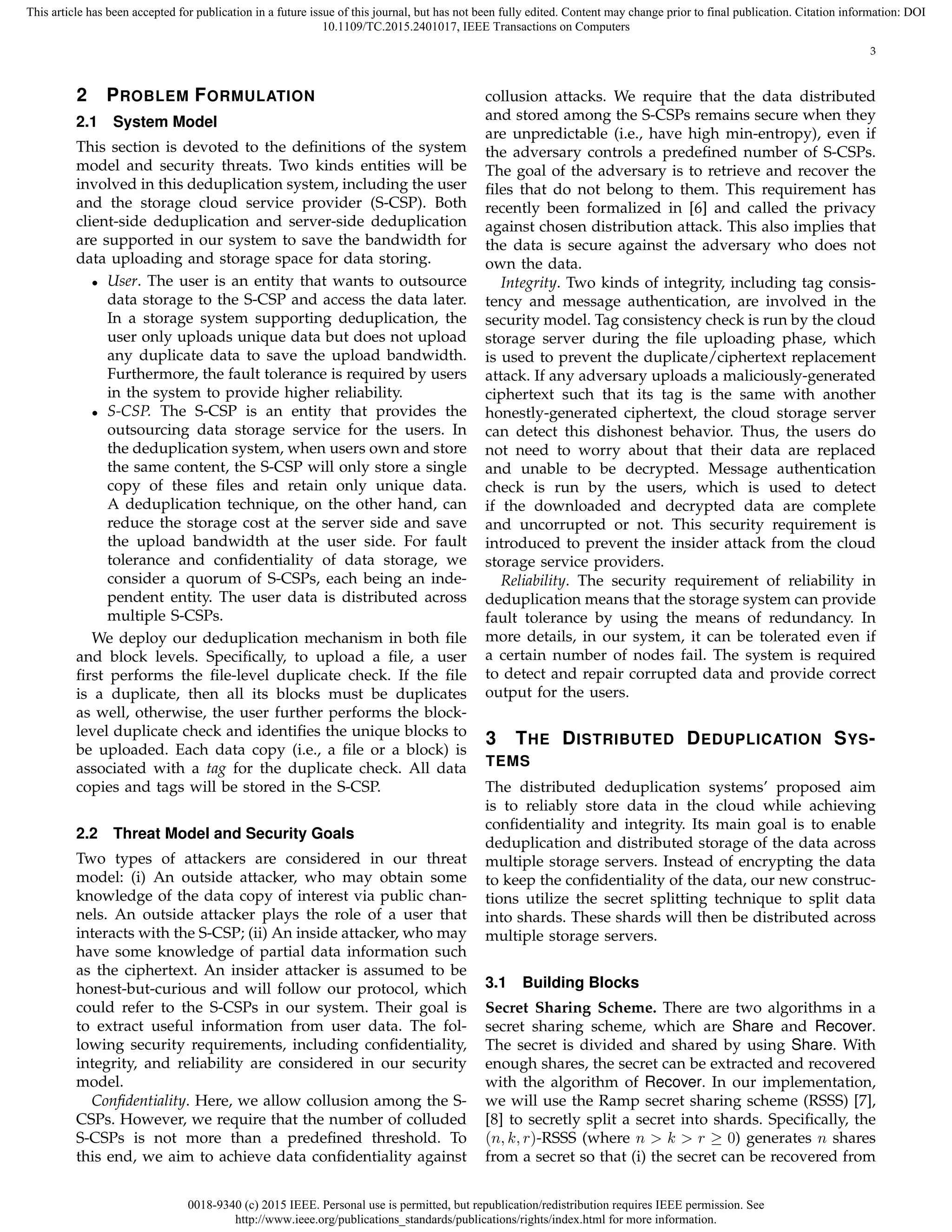 0018-9340 (c) 2015 IEEE. Personal use is permitted, but republication/redistribution requires IEEE permission. See
http://www.ieee.org/publications_standards/publications/rights/index.html for more information.
This article has been accepted for publication in a future issue of this journal, but has not been fully edited. Content may change prior to final publication. Citation information: DOI
10.1109/TC.2015.2401017, IEEE Transactions on Computers
3
2 PROBLEM FORMULATION
2.1 System Model
This section is devoted to the deﬁnitions of the system
model and security threats. Two kinds entities will be
involved in this deduplication system, including the user
and the storage cloud service provider (S-CSP). Both
client-side deduplication and server-side deduplication
are supported in our system to save the bandwidth for
data uploading and storage space for data storing.
• User. The user is an entity that wants to outsource
data storage to the S-CSP and access the data later.
In a storage system supporting deduplication, the
user only uploads unique data but does not upload
any duplicate data to save the upload bandwidth.
Furthermore, the fault tolerance is required by users
in the system to provide higher reliability.
• S-CSP. The S-CSP is an entity that provides the
outsourcing data storage service for the users. In
the deduplication system, when users own and store
the same content, the S-CSP will only store a single
copy of these ﬁles and retain only unique data.
A deduplication technique, on the other hand, can
reduce the storage cost at the server side and save
the upload bandwidth at the user side. For fault
tolerance and conﬁdentiality of data storage, we
consider a quorum of S-CSPs, each being an inde-
pendent entity. The user data is distributed across
multiple S-CSPs.
We deploy our deduplication mechanism in both ﬁle
and block levels. Speciﬁcally, to upload a ﬁle, a user
ﬁrst performs the ﬁle-level duplicate check. If the ﬁle
is a duplicate, then all its blocks must be duplicates
as well, otherwise, the user further performs the block-
level duplicate check and identiﬁes the unique blocks to
be uploaded. Each data copy (i.e., a ﬁle or a block) is
associated with a tag for the duplicate check. All data
copies and tags will be stored in the S-CSP.
2.2 Threat Model and Security Goals
Two types of attackers are considered in our threat
model: (i) An outside attacker, who may obtain some
knowledge of the data copy of interest via public chan-
nels. An outside attacker plays the role of a user that
interacts with the S-CSP; (ii) An inside attacker, who may
have some knowledge of partial data information such
as the ciphertext. An insider attacker is assumed to be
honest-but-curious and will follow our protocol, which
could refer to the S-CSPs in our system. Their goal is
to extract useful information from user data. The fol-
lowing security requirements, including conﬁdentiality,
integrity, and reliability are considered in our security
model.
Conﬁdentiality. Here, we allow collusion among the S-
CSPs. However, we require that the number of colluded
S-CSPs is not more than a predeﬁned threshold. To
this end, we aim to achieve data conﬁdentiality against
collusion attacks. We require that the data distributed
and stored among the S-CSPs remains secure when they
are unpredictable (i.e., have high min-entropy), even if
the adversary controls a predeﬁned number of S-CSPs.
The goal of the adversary is to retrieve and recover the
ﬁles that do not belong to them. This requirement has
recently been formalized in [6] and called the privacy
against chosen distribution attack. This also implies that
the data is secure against the adversary who does not
own the data.
Integrity. Two kinds of integrity, including tag consis-
tency and message authentication, are involved in the
security model. Tag consistency check is run by the cloud
storage server during the ﬁle uploading phase, which
is used to prevent the duplicate/ciphertext replacement
attack. If any adversary uploads a maliciously-generated
ciphertext such that its tag is the same with another
honestly-generated ciphertext, the cloud storage server
can detect this dishonest behavior. Thus, the users do
not need to worry about that their data are replaced
and unable to be decrypted. Message authentication
check is run by the users, which is used to detect
if the downloaded and decrypted data are complete
and uncorrupted or not. This security requirement is
introduced to prevent the insider attack from the cloud
storage service providers.
Reliability. The security requirement of reliability in
deduplication means that the storage system can provide
fault tolerance by using the means of redundancy. In
more details, in our system, it can be tolerated even if
a certain number of nodes fail. The system is required
to detect and repair corrupted data and provide correct
output for the users.
3 THE DISTRIBUTED DEDUPLICATION SYS-
TEMS
The distributed deduplication systems’ proposed aim
is to reliably store data in the cloud while achieving
conﬁdentiality and integrity. Its main goal is to enable
deduplication and distributed storage of the data across
multiple storage servers. Instead of encrypting the data
to keep the conﬁdentiality of the data, our new construc-
tions utilize the secret splitting technique to split data
into shards. These shards will then be distributed across
multiple storage servers.
3.1 Building Blocks
Secret Sharing Scheme. There are two algorithms in a
secret sharing scheme, which are Share and Recover.
The secret is divided and shared by using Share. With
enough shares, the secret can be extracted and recovered
with the algorithm of Recover. In our implementation,
we will use the Ramp secret sharing scheme (RSSS) [7],
[8] to secretly split a secret into shards. Speciﬁcally, the
(n, k, r)-RSSS (where n > k > r ≥ 0) generates n shares
from a secret so that (i) the secret can be recovered from
 