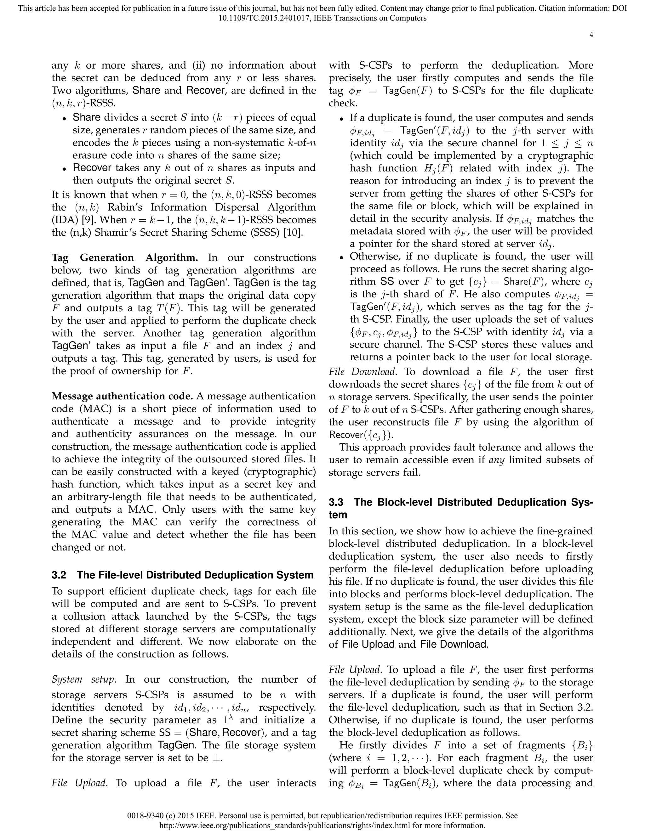 0018-9340 (c) 2015 IEEE. Personal use is permitted, but republication/redistribution requires IEEE permission. See
http://www.ieee.org/publications_standards/publications/rights/index.html for more information.
This article has been accepted for publication in a future issue of this journal, but has not been fully edited. Content may change prior to final publication. Citation information: DOI
10.1109/TC.2015.2401017, IEEE Transactions on Computers
4
any k or more shares, and (ii) no information about
the secret can be deduced from any r or less shares.
Two algorithms, Share and Recover, are deﬁned in the
(n, k, r)-RSSS.
• Share divides a secret S into (k − r) pieces of equal
size, generates r random pieces of the same size, and
encodes the k pieces using a non-systematic k-of-n
erasure code into n shares of the same size;
• Recover takes any k out of n shares as inputs and
then outputs the original secret S.
It is known that when r = 0, the (n, k, 0)-RSSS becomes
the (n, k) Rabin’s Information Dispersal Algorithm
(IDA) [9]. When r = k −1, the (n, k, k −1)-RSSS becomes
the (n,k) Shamir’s Secret Sharing Scheme (SSSS) [10].
Tag Generation Algorithm. In our constructions
below, two kinds of tag generation algorithms are
deﬁned, that is, TagGen and TagGen’. TagGen is the tag
generation algorithm that maps the original data copy
F and outputs a tag T(F). This tag will be generated
by the user and applied to perform the duplicate check
with the server. Another tag generation algorithm
TagGen’ takes as input a ﬁle F and an index j and
outputs a tag. This tag, generated by users, is used for
the proof of ownership for F.
Message authentication code. A message authentication
code (MAC) is a short piece of information used to
authenticate a message and to provide integrity
and authenticity assurances on the message. In our
construction, the message authentication code is applied
to achieve the integrity of the outsourced stored ﬁles. It
can be easily constructed with a keyed (cryptographic)
hash function, which takes input as a secret key and
an arbitrary-length ﬁle that needs to be authenticated,
and outputs a MAC. Only users with the same key
generating the MAC can verify the correctness of
the MAC value and detect whether the ﬁle has been
changed or not.
3.2 The File-level Distributed Deduplication System
To support efﬁcient duplicate check, tags for each ﬁle
will be computed and are sent to S-CSPs. To prevent
a collusion attack launched by the S-CSPs, the tags
stored at different storage servers are computationally
independent and different. We now elaborate on the
details of the construction as follows.
System setup. In our construction, the number of
storage servers S-CSPs is assumed to be n with
identities denoted by id1, id2, · · · , idn, respectively.
Deﬁne the security parameter as 1λ
and initialize a
secret sharing scheme SS = (Share, Recover), and a tag
generation algorithm TagGen. The ﬁle storage system
for the storage server is set to be ⊥.
File Upload. To upload a ﬁle F, the user interacts
with S-CSPs to perform the deduplication. More
precisely, the user ﬁrstly computes and sends the ﬁle
tag ϕF = TagGen(F) to S-CSPs for the ﬁle duplicate
check.
• If a duplicate is found, the user computes and sends
ϕF,idj = TagGen′
(F, idj) to the j-th server with
identity idj via the secure channel for 1 ≤ j ≤ n
(which could be implemented by a cryptographic
hash function Hj(F) related with index j). The
reason for introducing an index j is to prevent the
server from getting the shares of other S-CSPs for
the same ﬁle or block, which will be explained in
detail in the security analysis. If ϕF,idj matches the
metadata stored with ϕF , the user will be provided
a pointer for the shard stored at server idj.
• Otherwise, if no duplicate is found, the user will
proceed as follows. He runs the secret sharing algo-
rithm SS over F to get {cj} = Share(F), where cj
is the j-th shard of F. He also computes ϕF,idj =
TagGen′
(F, idj), which serves as the tag for the j-
th S-CSP. Finally, the user uploads the set of values
{ϕF , cj, ϕF,idj } to the S-CSP with identity idj via a
secure channel. The S-CSP stores these values and
returns a pointer back to the user for local storage.
File Download. To download a ﬁle F, the user ﬁrst
downloads the secret shares {cj} of the ﬁle from k out of
n storage servers. Speciﬁcally, the user sends the pointer
of F to k out of n S-CSPs. After gathering enough shares,
the user reconstructs ﬁle F by using the algorithm of
Recover({cj}).
This approach provides fault tolerance and allows the
user to remain accessible even if any limited subsets of
storage servers fail.
3.3 The Block-level Distributed Deduplication Sys-
tem
In this section, we show how to achieve the ﬁne-grained
block-level distributed deduplication. In a block-level
deduplication system, the user also needs to ﬁrstly
perform the ﬁle-level deduplication before uploading
his ﬁle. If no duplicate is found, the user divides this ﬁle
into blocks and performs block-level deduplication. The
system setup is the same as the ﬁle-level deduplication
system, except the block size parameter will be deﬁned
additionally. Next, we give the details of the algorithms
of File Upload and File Download.
File Upload. To upload a ﬁle F, the user ﬁrst performs
the ﬁle-level deduplication by sending ϕF to the storage
servers. If a duplicate is found, the user will perform
the ﬁle-level deduplication, such as that in Section 3.2.
Otherwise, if no duplicate is found, the user performs
the block-level deduplication as follows.
He ﬁrstly divides F into a set of fragments {Bi}
(where i = 1, 2, · · · ). For each fragment Bi, the user
will perform a block-level duplicate check by comput-
ing ϕBi = TagGen(Bi), where the data processing and
 