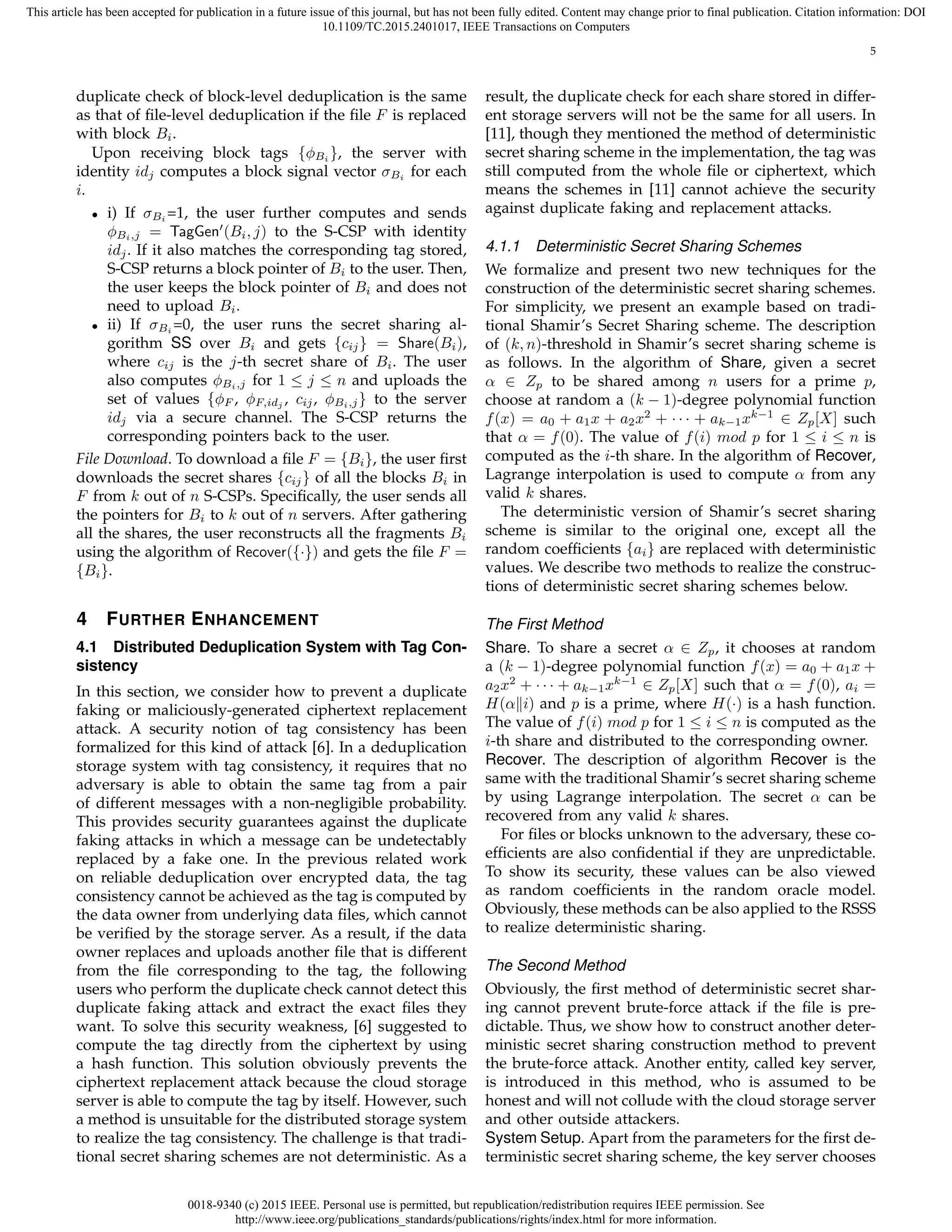 0018-9340 (c) 2015 IEEE. Personal use is permitted, but republication/redistribution requires IEEE permission. See
http://www.ieee.org/publications_standards/publications/rights/index.html for more information.
This article has been accepted for publication in a future issue of this journal, but has not been fully edited. Content may change prior to final publication. Citation information: DOI
10.1109/TC.2015.2401017, IEEE Transactions on Computers
5
duplicate check of block-level deduplication is the same
as that of ﬁle-level deduplication if the ﬁle F is replaced
with block Bi.
Upon receiving block tags {ϕBi }, the server with
identity idj computes a block signal vector σBi for each
i.
• i) If σBi =1, the user further computes and sends
ϕBi,j = TagGen′
(Bi, j) to the S-CSP with identity
idj. If it also matches the corresponding tag stored,
S-CSP returns a block pointer of Bi to the user. Then,
the user keeps the block pointer of Bi and does not
need to upload Bi.
• ii) If σBi =0, the user runs the secret sharing al-
gorithm SS over Bi and gets {cij} = Share(Bi),
where cij is the j-th secret share of Bi. The user
also computes ϕBi,j for 1 ≤ j ≤ n and uploads the
set of values {ϕF , ϕF,idj
, cij, ϕBi,j} to the server
idj via a secure channel. The S-CSP returns the
corresponding pointers back to the user.
File Download. To download a ﬁle F = {Bi}, the user ﬁrst
downloads the secret shares {cij} of all the blocks Bi in
F from k out of n S-CSPs. Speciﬁcally, the user sends all
the pointers for Bi to k out of n servers. After gathering
all the shares, the user reconstructs all the fragments Bi
using the algorithm of Recover({·}) and gets the ﬁle F =
{Bi}.
4 FURTHER ENHANCEMENT
4.1 Distributed Deduplication System with Tag Con-
sistency
In this section, we consider how to prevent a duplicate
faking or maliciously-generated ciphertext replacement
attack. A security notion of tag consistency has been
formalized for this kind of attack [6]. In a deduplication
storage system with tag consistency, it requires that no
adversary is able to obtain the same tag from a pair
of different messages with a non-negligible probability.
This provides security guarantees against the duplicate
faking attacks in which a message can be undetectably
replaced by a fake one. In the previous related work
on reliable deduplication over encrypted data, the tag
consistency cannot be achieved as the tag is computed by
the data owner from underlying data ﬁles, which cannot
be veriﬁed by the storage server. As a result, if the data
owner replaces and uploads another ﬁle that is different
from the ﬁle corresponding to the tag, the following
users who perform the duplicate check cannot detect this
duplicate faking attack and extract the exact ﬁles they
want. To solve this security weakness, [6] suggested to
compute the tag directly from the ciphertext by using
a hash function. This solution obviously prevents the
ciphertext replacement attack because the cloud storage
server is able to compute the tag by itself. However, such
a method is unsuitable for the distributed storage system
to realize the tag consistency. The challenge is that tradi-
tional secret sharing schemes are not deterministic. As a
result, the duplicate check for each share stored in differ-
ent storage servers will not be the same for all users. In
[11], though they mentioned the method of deterministic
secret sharing scheme in the implementation, the tag was
still computed from the whole ﬁle or ciphertext, which
means the schemes in [11] cannot achieve the security
against duplicate faking and replacement attacks.
4.1.1 Deterministic Secret Sharing Schemes
We formalize and present two new techniques for the
construction of the deterministic secret sharing schemes.
For simplicity, we present an example based on tradi-
tional Shamir’s Secret Sharing scheme. The description
of (k, n)-threshold in Shamir’s secret sharing scheme is
as follows. In the algorithm of Share, given a secret
α ∈ Zp to be shared among n users for a prime p,
choose at random a (k − 1)-degree polynomial function
f(x) = a0 + a1x + a2x2
+ · · · + ak−1xk−1
∈ Zp[X] such
that α = f(0). The value of f(i) mod p for 1 ≤ i ≤ n is
computed as the i-th share. In the algorithm of Recover,
Lagrange interpolation is used to compute α from any
valid k shares.
The deterministic version of Shamir’s secret sharing
scheme is similar to the original one, except all the
random coefﬁcients {ai} are replaced with deterministic
values. We describe two methods to realize the construc-
tions of deterministic secret sharing schemes below.
The First Method
Share. To share a secret α ∈ Zp, it chooses at random
a (k − 1)-degree polynomial function f(x) = a0 + a1x +
a2x2
+ · · · + ak−1xk−1
∈ Zp[X] such that α = f(0), ai =
H(α∥i) and p is a prime, where H(·) is a hash function.
The value of f(i) mod p for 1 ≤ i ≤ n is computed as the
i-th share and distributed to the corresponding owner.
Recover. The description of algorithm Recover is the
same with the traditional Shamir’s secret sharing scheme
by using Lagrange interpolation. The secret α can be
recovered from any valid k shares.
For ﬁles or blocks unknown to the adversary, these co-
efﬁcients are also conﬁdential if they are unpredictable.
To show its security, these values can be also viewed
as random coefﬁcients in the random oracle model.
Obviously, these methods can be also applied to the RSSS
to realize deterministic sharing.
The Second Method
Obviously, the ﬁrst method of deterministic secret shar-
ing cannot prevent brute-force attack if the ﬁle is pre-
dictable. Thus, we show how to construct another deter-
ministic secret sharing construction method to prevent
the brute-force attack. Another entity, called key server,
is introduced in this method, who is assumed to be
honest and will not collude with the cloud storage server
and other outside attackers.
System Setup. Apart from the parameters for the ﬁrst de-
terministic secret sharing scheme, the key server chooses
 