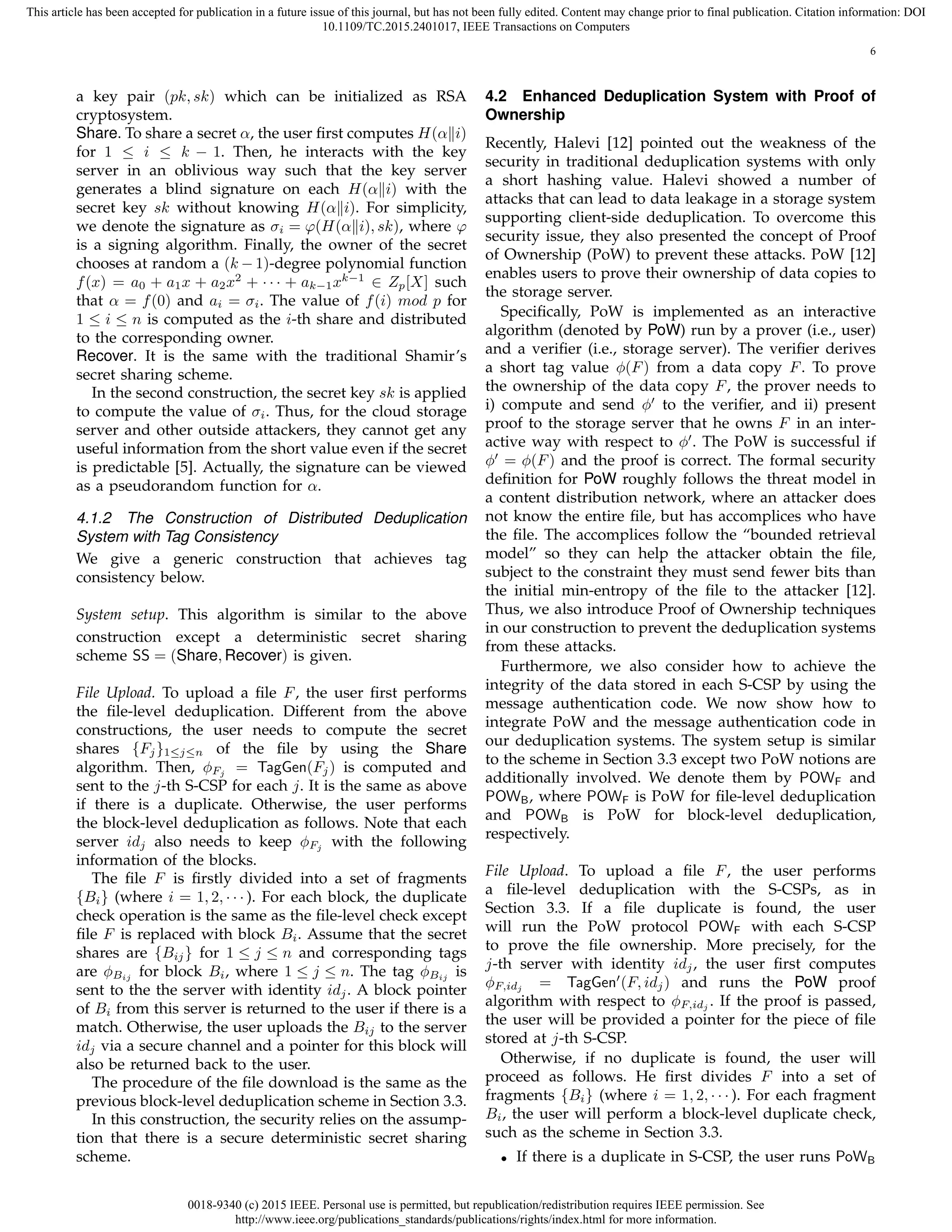 0018-9340 (c) 2015 IEEE. Personal use is permitted, but republication/redistribution requires IEEE permission. See
http://www.ieee.org/publications_standards/publications/rights/index.html for more information.
This article has been accepted for publication in a future issue of this journal, but has not been fully edited. Content may change prior to final publication. Citation information: DOI
10.1109/TC.2015.2401017, IEEE Transactions on Computers
6
a key pair (pk, sk) which can be initialized as RSA
cryptosystem.
Share. To share a secret α, the user ﬁrst computes H(α∥i)
for 1 ≤ i ≤ k − 1. Then, he interacts with the key
server in an oblivious way such that the key server
generates a blind signature on each H(α∥i) with the
secret key sk without knowing H(α∥i). For simplicity,
we denote the signature as σi = φ(H(α∥i), sk), where φ
is a signing algorithm. Finally, the owner of the secret
chooses at random a (k − 1)-degree polynomial function
f(x) = a0 + a1x + a2x2
+ · · · + ak−1xk−1
∈ Zp[X] such
that α = f(0) and ai = σi. The value of f(i) mod p for
1 ≤ i ≤ n is computed as the i-th share and distributed
to the corresponding owner.
Recover. It is the same with the traditional Shamir’s
secret sharing scheme.
In the second construction, the secret key sk is applied
to compute the value of σi. Thus, for the cloud storage
server and other outside attackers, they cannot get any
useful information from the short value even if the secret
is predictable [5]. Actually, the signature can be viewed
as a pseudorandom function for α.
4.1.2 The Construction of Distributed Deduplication
System with Tag Consistency
We give a generic construction that achieves tag
consistency below.
System setup. This algorithm is similar to the above
construction except a deterministic secret sharing
scheme SS = (Share, Recover) is given.
File Upload. To upload a ﬁle F, the user ﬁrst performs
the ﬁle-level deduplication. Different from the above
constructions, the user needs to compute the secret
shares {Fj}1≤j≤n of the ﬁle by using the Share
algorithm. Then, ϕFj = TagGen(Fj) is computed and
sent to the j-th S-CSP for each j. It is the same as above
if there is a duplicate. Otherwise, the user performs
the block-level deduplication as follows. Note that each
server idj also needs to keep ϕFj with the following
information of the blocks.
The ﬁle F is ﬁrstly divided into a set of fragments
{Bi} (where i = 1, 2, · · · ). For each block, the duplicate
check operation is the same as the ﬁle-level check except
ﬁle F is replaced with block Bi. Assume that the secret
shares are {Bij} for 1 ≤ j ≤ n and corresponding tags
are ϕBij for block Bi, where 1 ≤ j ≤ n. The tag ϕBij is
sent to the the server with identity idj. A block pointer
of Bi from this server is returned to the user if there is a
match. Otherwise, the user uploads the Bij to the server
idj via a secure channel and a pointer for this block will
also be returned back to the user.
The procedure of the ﬁle download is the same as the
previous block-level deduplication scheme in Section 3.3.
In this construction, the security relies on the assump-
tion that there is a secure deterministic secret sharing
scheme.
4.2 Enhanced Deduplication System with Proof of
Ownership
Recently, Halevi [12] pointed out the weakness of the
security in traditional deduplication systems with only
a short hashing value. Halevi showed a number of
attacks that can lead to data leakage in a storage system
supporting client-side deduplication. To overcome this
security issue, they also presented the concept of Proof
of Ownership (PoW) to prevent these attacks. PoW [12]
enables users to prove their ownership of data copies to
the storage server.
Speciﬁcally, PoW is implemented as an interactive
algorithm (denoted by PoW) run by a prover (i.e., user)
and a veriﬁer (i.e., storage server). The veriﬁer derives
a short tag value ϕ(F) from a data copy F. To prove
the ownership of the data copy F, the prover needs to
i) compute and send ϕ′
to the veriﬁer, and ii) present
proof to the storage server that he owns F in an inter-
active way with respect to ϕ′
. The PoW is successful if
ϕ′
= ϕ(F) and the proof is correct. The formal security
deﬁnition for PoW roughly follows the threat model in
a content distribution network, where an attacker does
not know the entire ﬁle, but has accomplices who have
the ﬁle. The accomplices follow the “bounded retrieval
model” so they can help the attacker obtain the ﬁle,
subject to the constraint they must send fewer bits than
the initial min-entropy of the ﬁle to the attacker [12].
Thus, we also introduce Proof of Ownership techniques
in our construction to prevent the deduplication systems
from these attacks.
Furthermore, we also consider how to achieve the
integrity of the data stored in each S-CSP by using the
message authentication code. We now show how to
integrate PoW and the message authentication code in
our deduplication systems. The system setup is similar
to the scheme in Section 3.3 except two PoW notions are
additionally involved. We denote them by POWF and
POWB, where POWF is PoW for ﬁle-level deduplication
and POWB is PoW for block-level deduplication,
respectively.
File Upload. To upload a ﬁle F, the user performs
a ﬁle-level deduplication with the S-CSPs, as in
Section 3.3. If a ﬁle duplicate is found, the user
will run the PoW protocol POWF with each S-CSP
to prove the ﬁle ownership. More precisely, for the
j-th server with identity idj, the user ﬁrst computes
ϕF,idj = TagGen′
(F, idj) and runs the PoW proof
algorithm with respect to ϕF,idj . If the proof is passed,
the user will be provided a pointer for the piece of ﬁle
stored at j-th S-CSP.
Otherwise, if no duplicate is found, the user will
proceed as follows. He ﬁrst divides F into a set of
fragments {Bi} (where i = 1, 2, · · · ). For each fragment
Bi, the user will perform a block-level duplicate check,
such as the scheme in Section 3.3.
• If there is a duplicate in S-CSP, the user runs PoWB
 
