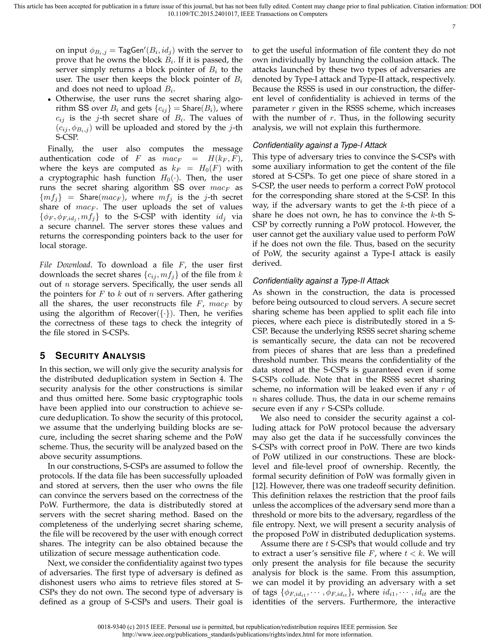 0018-9340 (c) 2015 IEEE. Personal use is permitted, but republication/redistribution requires IEEE permission. See
http://www.ieee.org/publications_standards/publications/rights/index.html for more information.
This article has been accepted for publication in a future issue of this journal, but has not been fully edited. Content may change prior to final publication. Citation information: DOI
10.1109/TC.2015.2401017, IEEE Transactions on Computers
7
on input ϕBi,j = TagGen′
(Bi, idj) with the server to
prove that he owns the block Bi. If it is passed, the
server simply returns a block pointer of Bi to the
user. The user then keeps the block pointer of Bi
and does not need to upload Bi.
• Otherwise, the user runs the secret sharing algo-
rithm SS over Bi and gets {cij} = Share(Bi), where
cij is the j-th secret share of Bi. The values of
(cij, ϕBi,j) will be uploaded and stored by the j-th
S-CSP.
Finally, the user also computes the message
authentication code of F as macF = H(kF , F),
where the keys are computed as kF = H0(F) with
a cryptographic hash function H0(·). Then, the user
runs the secret sharing algorithm SS over macF as
{mfj} = Share(macF ), where mfj is the j-th secret
share of macF . The user uploads the set of values
{ϕF , ϕF,idj , mfj} to the S-CSP with identity idj via
a secure channel. The server stores these values and
returns the corresponding pointers back to the user for
local storage.
File Download. To download a ﬁle F, the user ﬁrst
downloads the secret shares {cij, mfj} of the ﬁle from k
out of n storage servers. Speciﬁcally, the user sends all
the pointers for F to k out of n servers. After gathering
all the shares, the user reconstructs ﬁle F, macF by
using the algorithm of Recover({·}). Then, he veriﬁes
the correctness of these tags to check the integrity of
the ﬁle stored in S-CSPs.
5 SECURITY ANALYSIS
In this section, we will only give the security analysis for
the distributed deduplication system in Section 4. The
security analysis for the other constructions is similar
and thus omitted here. Some basic cryptographic tools
have been applied into our construction to achieve se-
cure deduplication. To show the security of this protocol,
we assume that the underlying building blocks are se-
cure, including the secret sharing scheme and the PoW
scheme. Thus, the security will be analyzed based on the
above security assumptions.
In our constructions, S-CSPs are assumed to follow the
protocols. If the data ﬁle has been successfully uploaded
and stored at servers, then the user who owns the ﬁle
can convince the servers based on the correctness of the
PoW. Furthermore, the data is distributedly stored at
servers with the secret sharing method. Based on the
completeness of the underlying secret sharing scheme,
the ﬁle will be recovered by the user with enough correct
shares. The integrity can be also obtained because the
utilization of secure message authentication code.
Next, we consider the conﬁdentiality against two types
of adversaries. The ﬁrst type of adversary is deﬁned as
dishonest users who aims to retrieve ﬁles stored at S-
CSPs they do not own. The second type of adversary is
deﬁned as a group of S-CSPs and users. Their goal is
to get the useful information of ﬁle content they do not
own individually by launching the collusion attack. The
attacks launched by these two types of adversaries are
denoted by Type-I attack and Type-II attack, respectively.
Because the RSSS is used in our construction, the differ-
ent level of conﬁdentiality is achieved in terms of the
parameter r given in the RSSS scheme, which increases
with the number of r. Thus, in the following security
analysis, we will not explain this furthermore.
Conﬁdentiality against a Type-I Attack
This type of adversary tries to convince the S-CSPs with
some auxiliary information to get the content of the ﬁle
stored at S-CSPs. To get one piece of share stored in a
S-CSP, the user needs to perform a correct PoW protocol
for the corresponding share stored at the S-CSP. In this
way, if the adversary wants to get the k-th piece of a
share he does not own, he has to convince the k-th S-
CSP by correctly running a PoW protocol. However, the
user cannot get the auxiliary value used to perform PoW
if he does not own the ﬁle. Thus, based on the security
of PoW, the security against a Type-I attack is easily
derived.
Conﬁdentiality against a Type-II Attack
As shown in the construction, the data is processed
before being outsourced to cloud servers. A secure secret
sharing scheme has been applied to split each ﬁle into
pieces, where each piece is distributedly stored in a S-
CSP. Because the underlying RSSS secret sharing scheme
is semantically secure, the data can not be recovered
from pieces of shares that are less than a predeﬁned
threshold number. This means the conﬁdentiality of the
data stored at the S-CSPs is guaranteed even if some
S-CSPs collude. Note that in the RSSS secret sharing
scheme, no information will be leaked even if any r of
n shares collude. Thus, the data in our scheme remains
secure even if any r S-CSPs collude.
We also need to consider the security against a col-
luding attack for PoW protocol because the adversary
may also get the data if he successfully convinces the
S-CSPs with correct proof in PoW. There are two kinds
of PoW utilized in our constructions. These are block-
level and ﬁle-level proof of ownership. Recently, the
formal security deﬁnition of PoW was formally given in
[12]. However, there was one tradeoff security deﬁnition.
This deﬁnition relaxes the restriction that the proof fails
unless the accomplices of the adversary send more than a
threshold or more bits to the adversary, regardless of the
ﬁle entropy. Next, we will present a security analysis of
the proposed PoW in distributed deduplication systems.
Assume there are t S-CSPs that would collude and try
to extract a user’s sensitive ﬁle F, where t < k. We will
only present the analysis for ﬁle because the security
analysis for block is the same. From this assumption,
we can model it by providing an adversary with a set
of tags {ϕF,idi1 , · · · , ϕF,idit }, where idi1, · · · , idit are the
identities of the servers. Furthermore, the interactive
 