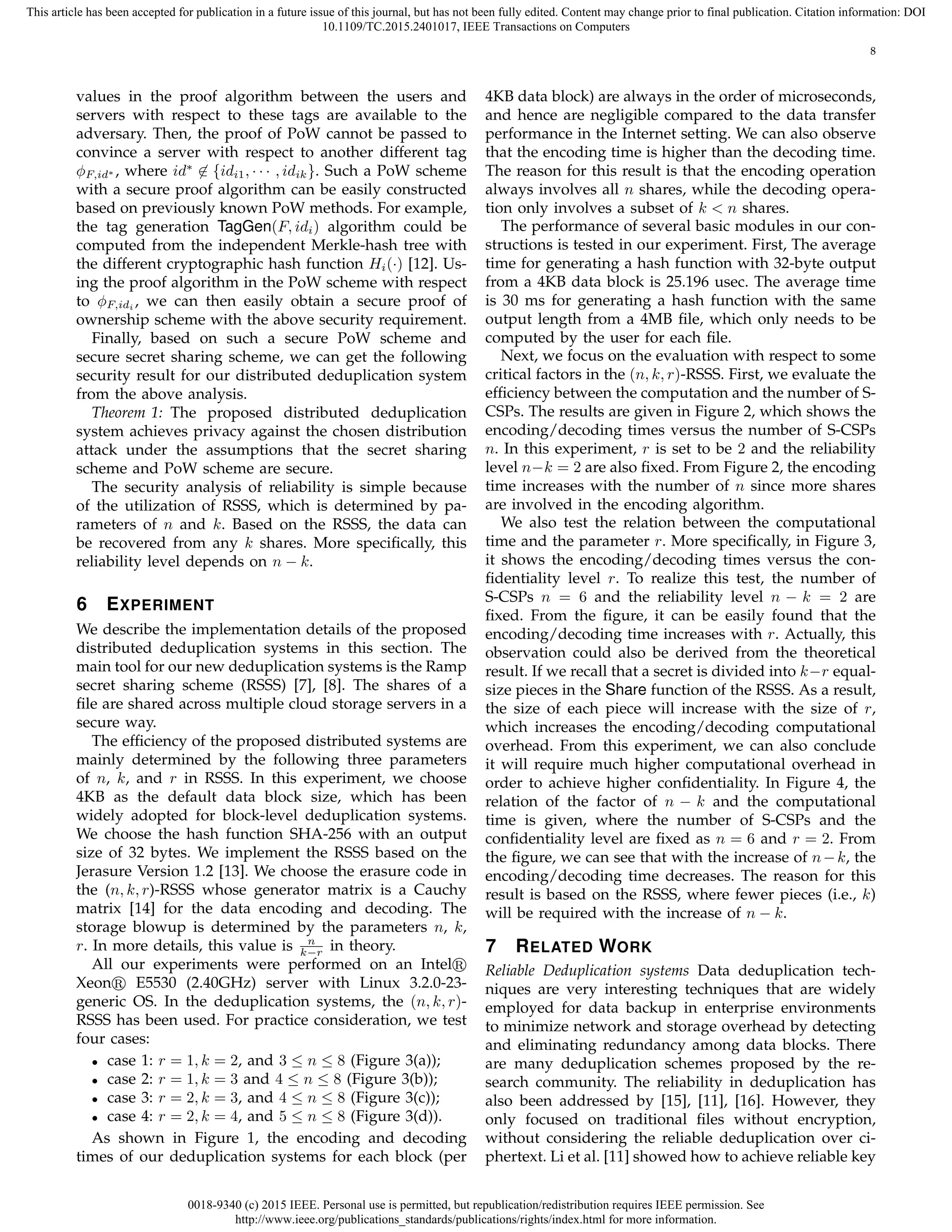 0018-9340 (c) 2015 IEEE. Personal use is permitted, but republication/redistribution requires IEEE permission. See
http://www.ieee.org/publications_standards/publications/rights/index.html for more information.
This article has been accepted for publication in a future issue of this journal, but has not been fully edited. Content may change prior to final publication. Citation information: DOI
10.1109/TC.2015.2401017, IEEE Transactions on Computers
8
values in the proof algorithm between the users and
servers with respect to these tags are available to the
adversary. Then, the proof of PoW cannot be passed to
convince a server with respect to another different tag
ϕF,id∗ , where id∗
̸∈ {idi1, · · · , idik}. Such a PoW scheme
with a secure proof algorithm can be easily constructed
based on previously known PoW methods. For example,
the tag generation TagGen(F, idi) algorithm could be
computed from the independent Merkle-hash tree with
the different cryptographic hash function Hi(·) [12]. Us-
ing the proof algorithm in the PoW scheme with respect
to ϕF,idi , we can then easily obtain a secure proof of
ownership scheme with the above security requirement.
Finally, based on such a secure PoW scheme and
secure secret sharing scheme, we can get the following
security result for our distributed deduplication system
from the above analysis.
Theorem 1: The proposed distributed deduplication
system achieves privacy against the chosen distribution
attack under the assumptions that the secret sharing
scheme and PoW scheme are secure.
The security analysis of reliability is simple because
of the utilization of RSSS, which is determined by pa-
rameters of n and k. Based on the RSSS, the data can
be recovered from any k shares. More speciﬁcally, this
reliability level depends on n − k.
6 EXPERIMENT
We describe the implementation details of the proposed
distributed deduplication systems in this section. The
main tool for our new deduplication systems is the Ramp
secret sharing scheme (RSSS) [7], [8]. The shares of a
ﬁle are shared across multiple cloud storage servers in a
secure way.
The efﬁciency of the proposed distributed systems are
mainly determined by the following three parameters
of n, k, and r in RSSS. In this experiment, we choose
4KB as the default data block size, which has been
widely adopted for block-level deduplication systems.
We choose the hash function SHA-256 with an output
size of 32 bytes. We implement the RSSS based on the
Jerasure Version 1.2 [13]. We choose the erasure code in
the (n, k, r)-RSSS whose generator matrix is a Cauchy
matrix [14] for the data encoding and decoding. The
storage blowup is determined by the parameters n, k,
r. In more details, this value is n
k−r in theory.
All our experiments were performed on an Intel
Xeon E5530 (2.40GHz) server with Linux 3.2.0-23-
generic OS. In the deduplication systems, the (n, k, r)-
RSSS has been used. For practice consideration, we test
four cases:
• case 1: r = 1, k = 2, and 3 ≤ n ≤ 8 (Figure 3(a));
• case 2: r = 1, k = 3 and 4 ≤ n ≤ 8 (Figure 3(b));
• case 3: r = 2, k = 3, and 4 ≤ n ≤ 8 (Figure 3(c));
• case 4: r = 2, k = 4, and 5 ≤ n ≤ 8 (Figure 3(d)).
As shown in Figure 1, the encoding and decoding
times of our deduplication systems for each block (per
4KB data block) are always in the order of microseconds,
and hence are negligible compared to the data transfer
performance in the Internet setting. We can also observe
that the encoding time is higher than the decoding time.
The reason for this result is that the encoding operation
always involves all n shares, while the decoding opera-
tion only involves a subset of k < n shares.
The performance of several basic modules in our con-
structions is tested in our experiment. First, The average
time for generating a hash function with 32-byte output
from a 4KB data block is 25.196 usec. The average time
is 30 ms for generating a hash function with the same
output length from a 4MB ﬁle, which only needs to be
computed by the user for each ﬁle.
Next, we focus on the evaluation with respect to some
critical factors in the (n, k, r)-RSSS. First, we evaluate the
efﬁciency between the computation and the number of S-
CSPs. The results are given in Figure 2, which shows the
encoding/decoding times versus the number of S-CSPs
n. In this experiment, r is set to be 2 and the reliability
level n−k = 2 are also ﬁxed. From Figure 2, the encoding
time increases with the number of n since more shares
are involved in the encoding algorithm.
We also test the relation between the computational
time and the parameter r. More speciﬁcally, in Figure 3,
it shows the encoding/decoding times versus the con-
ﬁdentiality level r. To realize this test, the number of
S-CSPs n = 6 and the reliability level n − k = 2 are
ﬁxed. From the ﬁgure, it can be easily found that the
encoding/decoding time increases with r. Actually, this
observation could also be derived from the theoretical
result. If we recall that a secret is divided into k−r equal-
size pieces in the Share function of the RSSS. As a result,
the size of each piece will increase with the size of r,
which increases the encoding/decoding computational
overhead. From this experiment, we can also conclude
it will require much higher computational overhead in
order to achieve higher conﬁdentiality. In Figure 4, the
relation of the factor of n − k and the computational
time is given, where the number of S-CSPs and the
conﬁdentiality level are ﬁxed as n = 6 and r = 2. From
the ﬁgure, we can see that with the increase of n−k, the
encoding/decoding time decreases. The reason for this
result is based on the RSSS, where fewer pieces (i.e., k)
will be required with the increase of n − k.
7 RELATED WORK
Reliable Deduplication systems Data deduplication tech-
niques are very interesting techniques that are widely
employed for data backup in enterprise environments
to minimize network and storage overhead by detecting
and eliminating redundancy among data blocks. There
are many deduplication schemes proposed by the re-
search community. The reliability in deduplication has
also been addressed by [15], [11], [16]. However, they
only focused on traditional ﬁles without encryption,
without considering the reliable deduplication over ci-
phertext. Li et al. [11] showed how to achieve reliable key
 