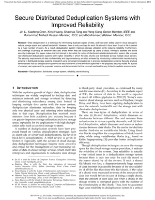 0018-9340 (c) 2015 IEEE. Personal use is permitted, but republication/redistribution requires IEEE permission. See
http://www.ieee.org/publications_standards/publications/rights/index.html for more information.
This article has been accepted for publication in a future issue of this journal, but has not been fully edited. Content may change prior to final publication. Citation information: DOI
10.1109/TC.2015.2401017, IEEE Transactions on Computers
1
Secure Distributed Deduplication Systems with
Improved Reliability
Jin Li, Xiaofeng Chen, Xinyi Huang, Shaohua Tang and Yang Xiang Senior Member, IEEE and
Mohammad Mehedi Hassan Member, IEEE and Abdulhameed Alelaiwi Member, IEEE
Abstract—Data deduplication is a technique for eliminating duplicate copies of data, and has been widely used in cloud storage to
reduce storage space and upload bandwidth. However, there is only one copy for each ﬁle stored in cloud even if such a ﬁle is owned
by a huge number of users. As a result, deduplication system improves storage utilization while reducing reliability. Furthermore,
the challenge of privacy for sensitive data also arises when they are outsourced by users to cloud. Aiming to address the above
security challenges, this paper makes the ﬁrst attempt to formalize the notion of distributed reliable deduplication system. We propose
new distributed deduplication systems with higher reliability in which the data chunks are distributed across multiple cloud servers.
The security requirements of data conﬁdentiality and tag consistency are also achieved by introducing a deterministic secret sharing
scheme in distributed storage systems, instead of using convergent encryption as in previous deduplication systems. Security analysis
demonstrates that our deduplication systems are secure in terms of the deﬁnitions speciﬁed in the proposed security model. As a proof
of concept, we implement the proposed systems and demonstrate that the incurred overhead is very limited in realistic environments.
Keywords—Deduplication, distributed storage system, reliability, secret sharing
!
1 INTRODUCTION
With the explosive growth of digital data, deduplication
techniques are widely employed to backup data and
minimize network and storage overhead by detecting
and eliminating redundancy among data. Instead of
keeping multiple data copies with the same content,
deduplication eliminates redundant data by keeping
only one physical copy and referring other redundant
data to that copy. Deduplication has received much
attention from both academia and industry because it
can greatly improves storage utilization and save storage
space, especially for the applications with high dedupli-
cation ratio such as archival storage systems.
A number of deduplication systems have been pro-
posed based on various deduplication strategies such
as client-side or server-side deduplications, ﬁle-level or
block-level deduplications. A brief review is given in
Section 6. Especially, with the advent of cloud storage,
data deduplication techniques become more attractive
and critical for the management of ever-increasing vol-
umes of data in cloud storage services which motivates
enterprises and organizations to outsource data storage
• Jin Li is with the School of Computer Science, Guangzhou University,
China, e-mail: lijin@gzhu.edu.cn.
• Xiaofeng Chen is with the State Key Laboratory of Integrated
Service Networks (ISN), Xidian University, Xi’an, China, e-mail:
xfchen@xidian.edu.cn.
• Xinyi Huang is with the School of Mathematics and Computer Science,
Fujian Normal University, China, e-mail: xyhuang81@gmail.com.
• Shaohua Tang is with the Department of Computer Science, South China
University of Technology, China, e-mail: shtang@ieee.org.
• Yang Xiang is with the School of Information Technology, Deakin Univer-
sity, Australia, e-mail: yang@deakin.edu.au.
• M. M. Hassan, A. Alelaiwi are with College of Computer and Information
Sciences, King Saud University, Riyadh, Saudi Arabia.
to third-party cloud providers, as evidenced by many
real-life case studies [1]. According to the analysis report
of IDC, the volume of data in the world is expected
to reach 40 trillion gigabytes in 2020 [2]. Today’s com-
mercial cloud storage services, such as Dropbox, Google
Drive and Mozy, have been applying deduplication to
save the network bandwidth and the storage cost with
client-side deduplication.
There are two types of deduplication in terms of
the size: (i) ﬁle-level deduplication, which discovers re-
dundancies between different ﬁles and removes these
redundancies to reduce capacity demands, and (ii) block-
level deduplication, which discovers and removes redun-
dancies between data blocks. The ﬁle can be divided into
smaller ﬁxed-size or variable-size blocks. Using ﬁxed-
size blocks simpliﬁes the computations of block bound-
aries, while using variable-size blocks (e.g., based on
Rabin ﬁngerprinting [3]) provides better deduplication
efﬁciency.
Though deduplication technique can save the storage
space for the cloud storage service providers, it reduces
the reliability of the system. Data reliability is actually
a very critical issue in a deduplication storage system
because there is only one copy for each ﬁle stored in
the server shared by all the owners. If such a shared
ﬁle/chunk was lost, a disproportionately large amount
of data becomes inaccessible because of the unavailabil-
ity of all the ﬁles that share this ﬁle/chunk. If the value
of a chunk were measured in terms of the amount of ﬁle
data that would be lost in case of losing a single chunk,
then the amount of user data lost when a chunk in the
storage system is corrupted grows with the number of
the commonality of the chunk. Thus, how to guarantee
high data reliability in deduplication system is a critical
 