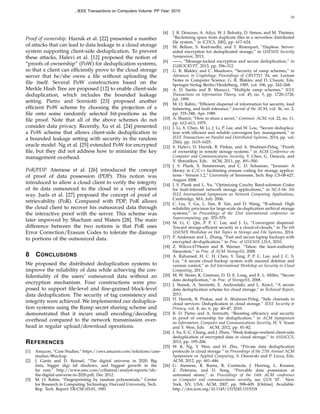 10
Proof of ownership. Harnik et al. [22] presented a number
of attacks that can lead to data leakage in a cloud storage
system supporting client-side deduplication. To prevent
these attacks, Halevi et al. [12] proposed the notion of
“proofs of ownership” (PoW) for deduplication systems,
so that a client can efﬁciently prove to the cloud storage
server that he/she owns a ﬁle without uploading the
ﬁle itself. Several PoW constructions based on the
Merkle Hash Tree are proposed [12] to enable client-side
deduplication, which includes the bounded leakage
setting. Pietro and Sorniotti [23] proposed another
efﬁcient PoW scheme by choosing the projection of a
ﬁle onto some randomly selected bit-positions as the
ﬁle proof. Note that all of the above schemes do not
consider data privacy. Recently, Xu et al. [24] presented
a PoW scheme that allows client-side deduplication in
a bounded leakage setting with security in the random
oracle model. Ng et al. [25] extended PoW for encrypted
ﬁle, but they did not address how to minimize the key
management overhead.
PoR/PDP. Ateniese et al. [26] introduced the concept
of proof of data possession (PDP). This notion was
introduced to allow a cloud client to verify the integrity
of its data outsourced to the cloud in a very efﬁcient
way. Juels et al. [27] proposed the concept of proof of
retrievability (PoR). Compared with PDP, PoR allows
the cloud client to recover his outsourced data through
the interactive proof with the server. This scheme was
later improved by Shacham and Waters [28]. The main
difference between the two notions is that PoR uses
Error Correction/Erasure Codes to tolerate the damage
to portions of the outsourced data.
8 CONCLUSIONS
We proposed the distributed deduplication systems to
improve the reliability of data while achieving the con-
ﬁdentiality of the users’ outsourced data without an
encryption mechanism. Four constructions were pro-
posed to support ﬁle-level and ﬁne-grained block-level
data deduplication. The security of tag consistency and
integrity were achieved. We implemented our deduplica-
tion systems using the Ramp secret sharing scheme and
demonstrated that it incurs small encoding/decoding
overhead compared to the network transmission over-
head in regular upload/download operations.
REFERENCES
[1] Amazon, “Case Studies,” https://aws.amazon.com/solutions/case-
studies/#backup.
[2] J. Gantz and D. Reinsel, “The digital universe in 2020: Big
data, bigger digi tal shadows, and biggest growth in the
far east,” http://www.emc.com/collateral/analyst-reports/idc-
the-digital-universe-in-2020.pdf, Dec 2012.
[3] M. O. Rabin, “Fingerprinting by random polynomials,” Center
for Research in Computing Technology, Harvard University, Tech.
Rep. Tech. Report TR-CSE-03-01, 1981.
[4] J. R. Douceur, A. Adya, W. J. Bolosky, D. Simon, and M. Theimer,
“Reclaiming space from duplicate ﬁles in a serverless distributed
ﬁle system.” in ICDCS, 2002, pp. 617–624.
[5] M. Bellare, S. Keelveedhi, and T. Ristenpart, “Dupless: Server-
aided encryption for deduplicated storage,” in USENIX Security
Symposium, 2013.
[6] ——, “Message-locked encryption and secure deduplication,” in
EUROCRYPT, 2013, pp. 296–312.
[7] G. R. Blakley and C. Meadows, “Security of ramp schemes,” in
Advances in Cryptology: Proceedings of CRYPTO ’84, ser. Lecture
Notes in Computer Science, G. R. Blakley and D. Chaum, Eds.
Springer-Verlag Berlin/Heidelberg, 1985, vol. 196, pp. 242–268.
[8] A. D. Santis and B. Masucci, “Multiple ramp schemes,” IEEE
Transactions on Information Theory, vol. 45, no. 5, pp. 1720–1728,
Jul. 1999.
[9] M. O. Rabin, “Efﬁcient dispersal of information for security, load
balancing, and fault tolerance,” Journal of the ACM, vol. 36, no. 2,
pp. 335–348, Apr. 1989.
[10] A. Shamir, “How to share a secret,” Commun. ACM, vol. 22, no. 11,
pp. 612–613, 1979.
[11] J. Li, X. Chen, M. Li, J. Li, P. Lee, and W. Lou, “Secure deduplica-
tion with efﬁcient and reliable convergent key management,” in
IEEE Transactions on Parallel and Distributed Systems, 2014, pp. vol.
25(6), pp. 1615–1625.
[12] S. Halevi, D. Harnik, B. Pinkas, and A. Shulman-Peleg, “Proofs
of ownership in remote storage systems.” in ACM Conference on
Computer and Communications Security, Y. Chen, G. Danezis, and
V. Shmatikov, Eds. ACM, 2011, pp. 491–500.
[13] J. S. Plank, S. Simmerman, and C. D. Schuman, “Jerasure: A
library in C/C++ facilitating erasure coding for storage applica-
tions - Version 1.2,” University of Tennessee, Tech. Rep. CS-08-627,
August 2008.
[14] J. S. Plank and L. Xu, “Optimizing Cauchy Reed-solomon Codes
for fault-tolerant network storage applications,” in NCA-06: 5th
IEEE International Symposium on Network Computing Applications,
Cambridge, MA, July 2006.
[15] C. Liu, Y. Gu, L. Sun, B. Yan, and D. Wang, “R-admad: High
reliability provision for large-scale de-duplication archival storage
systems,” in Proceedings of the 23rd international conference on
Supercomputing, pp. 370–379.
[16] M. Li, C. Qin, P. P. C. Lee, and J. Li, “Convergent dispersal:
Toward storage-efﬁcient security in a cloud-of-clouds,” in The 6th
USENIX Workshop on Hot Topics in Storage and File Systems, 2014.
[17] P. Anderson and L. Zhang, “Fast and secure laptop backups with
encrypted de-duplication,” in Proc. of USENIX LISA, 2010.
[18] Z. Wilcox-O’Hearn and B. Warner, “Tahoe: the least-authority
ﬁlesystem,” in Proc. of ACM StorageSS, 2008.
[19] A. Rahumed, H. C. H. Chen, Y. Tang, P. P. C. Lee, and J. C. S.
Lui, “A secure cloud backup system with assured deletion and
version control,” in 3rd International Workshop on Security in Cloud
Computing, 2011.
[20] M. W. Storer, K. Greenan, D. D. E. Long, and E. L. Miller, “Secure
data deduplication,” in Proc. of StorageSS, 2008.
[21] J. Stanek, A. Sorniotti, E. Androulaki, and L. Kencl, “A secure
data deduplication scheme for cloud storage,” in Technical Report,
2013.
[22] D. Harnik, B. Pinkas, and A. Shulman-Peleg, “Side channels in
cloud services: Deduplication in cloud storage.” IEEE Security &
Privacy, vol. 8, no. 6, pp. 40–47, 2010.
[23] R. D. Pietro and A. Sorniotti, “Boosting efﬁciency and security
in proof of ownership for deduplication.” in ACM Symposium
on Information, Computer and Communications Security, H. Y. Youm
and Y. Won, Eds. ACM, 2012, pp. 81–82.
[24] J. Xu, E.-C. Chang, and J. Zhou, “Weak leakage-resilient client-side
deduplication of encrypted data in cloud storage,” in ASIACCS,
2013, pp. 195–206.
[25] W. K. Ng, Y. Wen, and H. Zhu, “Private data deduplication
protocols in cloud storage.” in Proceedings of the 27th Annual ACM
Symposium on Applied Computing, S. Ossowski and P. Lecca, Eds.
ACM, 2012, pp. 441–446.
[26] G. Ateniese, R. Burns, R. Curtmola, J. Herring, L. Kissner,
Z. Peterson, and D. Song, “Provable data possession at
untrusted stores,” in Proceedings of the 14th ACM conference
on Computer and communications security, ser. CCS ’07. New
York, NY, USA: ACM, 2007, pp. 598–609. [Online]. Available:
http://doi.acm.org/10.1145/1315245.1315318
, IEEE Transactions on Computers Volume: PP Year: 2015
 