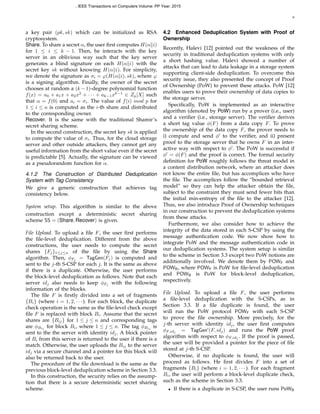 6
a key pair (pk, sk) which can be initialized as RSA
cryptosystem.
Share. To share a secret α, the user ﬁrst computes H(α∥i)
for 1 ≤ i ≤ k − 1. Then, he interacts with the key
server in an oblivious way such that the key server
generates a blind signature on each H(α∥i) with the
secret key sk without knowing H(α∥i). For simplicity,
we denote the signature as σi = φ(H(α∥i), sk), where φ
is a signing algorithm. Finally, the owner of the secret
chooses at random a (k − 1)-degree polynomial function
f(x) = a0 + a1x + a2x2
+ · · · + ak−1xk−1
∈ Zp[X] such
that α = f(0) and ai = σi. The value of f(i) mod p for
1 ≤ i ≤ n is computed as the i-th share and distributed
to the corresponding owner.
Recover. It is the same with the traditional Shamir’s
secret sharing scheme.
In the second construction, the secret key sk is applied
to compute the value of σi. Thus, for the cloud storage
server and other outside attackers, they cannot get any
useful information from the short value even if the secret
is predictable [5]. Actually, the signature can be viewed
as a pseudorandom function for α.
4.1.2 The Construction of Distributed Deduplication
System with Tag Consistency
We give a generic construction that achieves tag
consistency below.
System setup. This algorithm is similar to the above
construction except a deterministic secret sharing
scheme SS = (Share, Recover) is given.
File Upload. To upload a ﬁle F, the user ﬁrst performs
the ﬁle-level deduplication. Different from the above
constructions, the user needs to compute the secret
shares {Fj}1≤j≤n of the ﬁle by using the Share
algorithm. Then, ϕFj = TagGen(Fj) is computed and
sent to the j-th S-CSP for each j. It is the same as above
if there is a duplicate. Otherwise, the user performs
the block-level deduplication as follows. Note that each
server idj also needs to keep ϕFj with the following
information of the blocks.
The ﬁle F is ﬁrstly divided into a set of fragments
{Bi} (where i = 1, 2, · · · ). For each block, the duplicate
check operation is the same as the ﬁle-level check except
ﬁle F is replaced with block Bi. Assume that the secret
shares are {Bij} for 1 ≤ j ≤ n and corresponding tags
are ϕBij for block Bi, where 1 ≤ j ≤ n. The tag ϕBij is
sent to the the server with identity idj. A block pointer
of Bi from this server is returned to the user if there is a
match. Otherwise, the user uploads the Bij to the server
idj via a secure channel and a pointer for this block will
also be returned back to the user.
The procedure of the ﬁle download is the same as the
previous block-level deduplication scheme in Section 3.3.
In this construction, the security relies on the assump-
tion that there is a secure deterministic secret sharing
scheme.
4.2 Enhanced Deduplication System with Proof of
Ownership
Recently, Halevi [12] pointed out the weakness of the
security in traditional deduplication systems with only
a short hashing value. Halevi showed a number of
attacks that can lead to data leakage in a storage system
supporting client-side deduplication. To overcome this
security issue, they also presented the concept of Proof
of Ownership (PoW) to prevent these attacks. PoW [12]
enables users to prove their ownership of data copies to
the storage server.
Speciﬁcally, PoW is implemented as an interactive
algorithm (denoted by PoW) run by a prover (i.e., user)
and a veriﬁer (i.e., storage server). The veriﬁer derives
a short tag value ϕ(F) from a data copy F. To prove
the ownership of the data copy F, the prover needs to
i) compute and send ϕ′
to the veriﬁer, and ii) present
proof to the storage server that he owns F in an inter-
active way with respect to ϕ′
. The PoW is successful if
ϕ′
= ϕ(F) and the proof is correct. The formal security
deﬁnition for PoW roughly follows the threat model in
a content distribution network, where an attacker does
not know the entire ﬁle, but has accomplices who have
the ﬁle. The accomplices follow the “bounded retrieval
model” so they can help the attacker obtain the ﬁle,
subject to the constraint they must send fewer bits than
the initial min-entropy of the ﬁle to the attacker [12].
Thus, we also introduce Proof of Ownership techniques
in our construction to prevent the deduplication systems
from these attacks.
Furthermore, we also consider how to achieve the
integrity of the data stored in each S-CSP by using the
message authentication code. We now show how to
integrate PoW and the message authentication code in
our deduplication systems. The system setup is similar
to the scheme in Section 3.3 except two PoW notions are
additionally involved. We denote them by POWF and
POWB, where POWF is PoW for ﬁle-level deduplication
and POWB is PoW for block-level deduplication,
respectively.
File Upload. To upload a ﬁle F, the user performs
a ﬁle-level deduplication with the S-CSPs, as in
Section 3.3. If a ﬁle duplicate is found, the user
will run the PoW protocol POWF with each S-CSP
to prove the ﬁle ownership. More precisely, for the
j-th server with identity idj, the user ﬁrst computes
ϕF,idj = TagGen′
(F, idj) and runs the PoW proof
algorithm with respect to ϕF,idj . If the proof is passed,
the user will be provided a pointer for the piece of ﬁle
stored at j-th S-CSP.
Otherwise, if no duplicate is found, the user will
proceed as follows. He ﬁrst divides F into a set of
fragments {Bi} (where i = 1, 2, · · · ). For each fragment
Bi, the user will perform a block-level duplicate check,
such as the scheme in Section 3.3.
• If there is a duplicate in S-CSP, the user runs PoWB
, IEEE Transactions on Computers Volume: PP Year: 2015
 