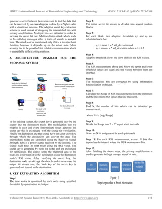 IJRET: International Journal of Research in Engineering and Technology eISSN: 2319-1163 | pISSN: 2321-7308 
__________________________________________________________________________________________ 
Volume: 03 Special Issue: 07 | May-2014, Available @ http://www.ijret.org 272 
generate a secret between two nodes and to test the data that can be received by an eavesdropper is done by a Zigbee radio with a directional antenna. The adaptive secret key extraction scheme is used instead of dropping the mismatched bits with privacy amplification. Multiple bits are extracted in order to increase the secret bit rate. Multi-collision attack which leads to 2n colliding messages after n trails of search is avoided here. The attack can be maintained only if it is a iterative hash function, however it depends up on the actual state. More security has to be provided for reliable communication which is unavailable in the existing systems. 3. ARCHITECTURE DIAGRAM FOR THE PROPOSED SYSTEM 
In the existing system, the secret key is generated only by the source and the destination node. The modification that we propose is each and every intermediate nodes generate the secret key that is exchanged with the source for verification. Finally the destination and the source have the same secret key through which the destination can decrypt the data. The intermediate nodes are identified using the Received Signal Strength. RSS is a power signal received by the antenna. The source node finds its next node using the RSS value. The secret key is generated by both the nodes and are exchanged for verification. The source sends the encrypted data to the node and it forwards it to the destination using the destination node‟s RSS value. After verifying the secret key, the destination node can decrypt the data. In order to increase the output bit stream rate, the hash key of the secret key is generated and is send to the destination. 4. KEY EXTRACTION ALGORITHM Step 1: The time series is quantized by each node using specified thresholds by quantization technique. 
Step 2: 
The initial secret bit stream is divided into several random blocks. 
Step 3: 
For each block, two adaptive thresholds q+ and q- are calculated such that q+ = mean + α * std_deviation and q- = mean - α * std_deviation where α >= 0.2 Step 4: Adaptive threshold allows the slow shifts in the RSS values. Step 5: The RSS measurements above and below the upper and lower threshold values are taken and the values between them are dropped. Step 6: The mismatched bits are corrected by using Information Reconciliation technique. Step 7: Calculate the Range of RSS measurements from the minimum and the maximum RSS values that are measured. Step 8: Find N, the number of bits which can be extracted per measurement, where N <= [log2 Range] Step 9: Divide the Range into P = 2N equal sized intervals Step 10: Select an N bit assignment for each p intervals Step 11: For each RSS measurement, extract N bits that depend on the interval where the RSS measurement lies. Step 12: After finishing the above steps, the privacy amplification is used to generate the high entropy secret bit rate. 
 