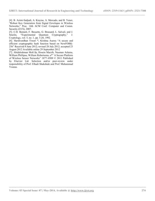 IJRET: International Journal of Research in Engineering and Technology eISSN: 2319-1163 | pISSN: 2321-7308 
__________________________________________________________________________________________ 
Volume: 03 Special Issue: 07 | May-2014, Available @ http://www.ijret.org 274 
[4]. B. Azimi-Sadjadi, A. Kiayias, A. Mercado, and B. Yener, “Robust Key Generation from Signal Envelopes in Wireless Networks,” Proc. 14th ACM Conf. Computer and Comm. Security (CCS), 2007. [5]. C.H. Bennett, F. Bessette, G. Brassard, L. Salvail, and J. Smolin, “Experimental Quantum Cryptography,” J. Cryptology, vol. 5, no. 1, pp. 3-28, 1992. [6]. Harshvardhan Tiwari *, Krishna Asawa “A secure and efficient cryptographic hash function based on NewFORK- 256” Received 8 June 2012; revised 28 July 2012; accepted 23 August 2012 Available online 29 September 2012 [7]. Abidalrahman Moh‟da, Hosein Marzib, Nauman Aslama, William Phillipsa, William Robertsona, a*” A Secure Platform of Wireless Sensor Networks” 1877–0509 © 2011 Published by Elsevier Ltd. Selection and/or peer-review under responsibility of Prof. Elhadi Shakshuki and Prof. Muhammad Younas. 
