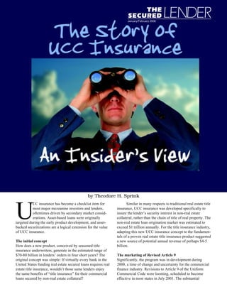 January/February 2006




                                               by Theodore H. Sprink



U
           CC insurance has become a checklist item for                Similar in many respects to traditional real estate title
           most major mezzanine investors and lenders,          insurance, UCC insurance was developed specifically to
           oftentimes driven by secondary market consid-        insure the lender’s security interest in non-real estate
           erations. Asset-based loans were originally          collateral, rather than the chain of title of real property. The
targeted during the early product development, and asset-       non-real estate loan origination market was estimated to
backed securitizations are a logical extension for the value    exceed $1 trillion annually. For the title insurance industry,
of UCC insurance.                                               adapting this new UCC insurance concept to the fundamen-
                                                                tals of a proven real estate title insurance product suggested
The initial concept                                             a new source of potential annual revenue of perhaps $4-5
How does a new product, conceived by seasoned title             billion.
insurance underwriters, generate in the estimated range of
$70-80 billion in lenders’ orders in four short years? The      The marketing of Revised Article 9
original concept was simple: If virtually every bank in the     Significantly, the program was in development during
United States funding real estate secured loans requires real   2000, a time of change and uncertainty for the commercial
estate title insurance, wouldn’t those same lenders enjoy       finance industry. Revisions to Article 9 of the Uniform
the same benefits of “title insurance” for their commercial     Commercial Code were looming, scheduled to become
loans secured by non-real estate collateral?                    effective in most states in July 2001. The substantial
 