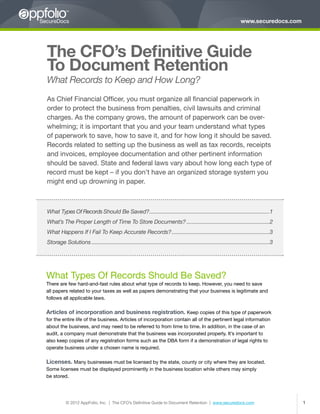 www.securedocs.com




The CFO’s Definitive Guide
To Document Retention
What Records to Keep and How Long?
As Chief Financial Officer, you must organize all financial paperwork in
order to protect the business from penalties, civil lawsuits and criminal
charges. As the company grows, the amount of paperwork can be over-
whelming; it is important that you and your team understand what types
of paperwork to save, how to save it, and for how long it should be saved.
Records related to setting up the business as well as tax records, receipts
and invoices, employee documentation and other pertinent information
should be saved. State and federal laws vary about how long each type of
record must be kept – if you don’t have an organized storage system you
might end up drowning in paper.



What Types Of Records Should Be Saved? ��������������������������������������������������������������������������������1
                                      �
What’s The Proper Length of Time To Store Documents?��������������������������������������������������������2
What Happens If I Fail To Keep Accurate Records?������������������������������������������������������������������3
Storage Solutions������������������������������������������������������������������������������������������������������������������������3




What Types Of Records Should Be Saved?
There are few hard-and-fast rules about what type of records to keep. However, you need to save
all papers related to your taxes as well as papers demonstrating that your business is legitimate and
follows all applicable laws.

Articles of incorporation and business registration. Keep copies of this type of paperwork
for the entire life of the business. Articles of incorporation contain all of the pertinent legal information
about the business, and may need to be referred to from time to time. In addition, in the case of an
audit, a company must demonstrate that the business was incorporated properly. It’s important to
also keep copies of any registration forms such as the DBA form if a demonstration of legal rights to
operate business under a chosen name is required.

Licenses. Many businesses must be licensed by the state, county or city where they are located.
Some licenses must be displayed prominently in the business location while others may simply
be stored.




           © 2012 AppFolio, Inc. | The CFO’s Definitive Guide to Document Retention | www.securedocs.com                                      1
 