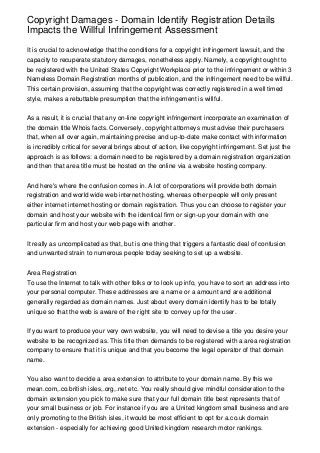 Copyright Damages - Domain Identify Registration Details
Impacts the Willful Infringement Assessment

It is crucial to acknowledge that the conditions for a copyright infringement lawsuit, and the
capacity to recuperate statutory damages, nonetheless apply. Namely, a copyright ought to
be registered with the United States Copyright Workplace prior to the infringement or within 3
Nameless Domain Registration months of publication, and the infringement need to be willful.
This certain provision, assuming that the copyright was correctly registered in a well timed
style, makes a rebuttable presumption that the infringement is willful.


As a result, it is crucial that any on-line copyright infringement incorporate an examination of
the domain title Whois facts. Conversely, copyright attorneys must advise their purchasers
that, when all over again, maintaining precise and up-to-date make contact with information
is incredibly critical for several brings about of action, like copyright infringement. Set just the
approach is as follows: a domain need to be registered by a domain registration organization
and then that area title must be hosted on the online via a website hosting company.


And here's where the confusion comes in. A lot of corporations will provide both domain
registration and world wide web internet hosting, whereas other people will only present
either internet internet hosting or domain registration. Thus you can choose to register your
domain and host your website with the identical firm or sign-up your domain with one
particular firm and host your web page with another.


It really as uncomplicated as that, but is one thing that triggers a fantastic deal of confusion
and unwanted strain to numerous people today seeking to set up a website.


Area Registration
To use the Internet to talk with other folks or to look up info, you have to sort an address into
your personal computer. These addresses are a name or a amount and are additional
generally regarded as domain names. Just about every domain identify has to be totally
unique so that the web is aware of the right site to convey up for the user.


If you want to produce your very own website, you will need to devise a title you desire your
website to be recognized as. This title then demands to be registered with a area registration
company to ensure that it is unique and that you become the legal operator of that domain
name.


You also want to decide a area extension to attribute to your domain name. By this we
mean.com,.co.british isles,.org,.net etc. You really should give mindful consideration to the
domain extension you pick to make sure that your full domain title best represents that of
your small business or job. For instance if you are a United kingdom small business and are
only promoting to the British isles, it would be most efficient to opt for a.co.uk domain
extension - especially for achieving good United kingdom research motor rankings.
 