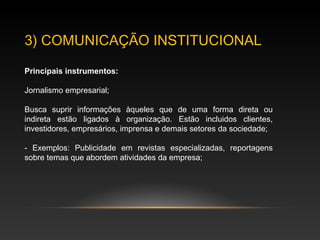 3) COMUNICAÇÃO INSTITUCIONAL
Principais instrumentos:
Jornalismo empresarial;
Busca suprir informações àqueles que de uma forma direta ou
indireta estão ligados à organização. Estão incluídos clientes,
investidores, empresários, imprensa e demais setores da sociedade;
- Exemplo: periódicos próprios;
 