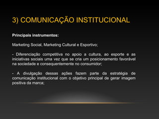 3) COMUNICAÇÃO INSTITUCIONAL
Principais instrumentos:
Marketing Social, Marketing Cultural e Esportivo;
- Diferenciação competitiva no apoio a cultura, ao esporte e as
iniciativas sociais uma vez que se cria um posicionamento favorável
na sociedade e consequentemente no consumidor;
- A divulgação dessas ações fazem parte da estratégia de
comunicação institucional com o objetivo principal de gerar imagem
positiva da marca;
 