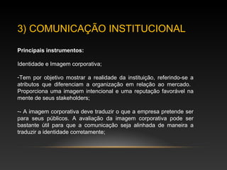 3) COMUNICAÇÃO INSTITUCIONAL
Principais instrumentos:
Identidade e Imagem corporativa;
-Tem por objetivo mostrar a realidade da instituição, referindo-se a
atributos que diferenciam a organização em relação ao mercado.
Proporciona uma imagem intencional e uma reputação favorável na
mente de seus stakeholders;
-- A imagem corporativa deve traduzir o que a empresa pretende ser
para seus públicos. A avaliação da imagem corporativa pode ser
bastante útil para que a comunicação seja alinhada de maneira a
traduzir a identidade corretamente;
 