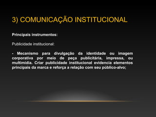 3) COMUNICAÇÃO INSTITUCIONAL
Principais instrumentos:
Publicidade institucional:
- Mecanismo para divulgação da identidade ou imagem
corporativa por meio de peça publicitária, impressa, ou
multimídia. Criar publicidade institucional evidencia elementos
principais da marca e reforça a relação com seu público-alvo;
 