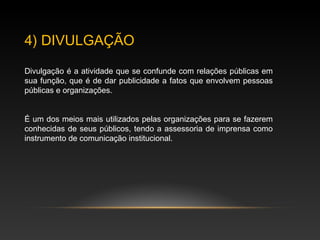 4) DIVULGAÇÃO
Divulgação é a atividade que se confunde com relações públicas em
sua função, que é de dar publicidade a fatos que envolvem pessoas
públicas e organizações.
É um dos meios mais utilizados pelas organizações para se fazerem
conhecidas de seus públicos, tendo a assessoria de imprensa como
instrumento de comunicação institucional.
 